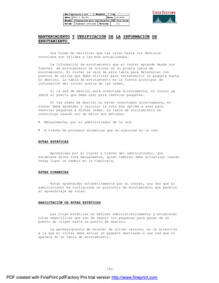 182
MANTENIMIENTO Y VERIFICACIÓN DE LA INFORMACIÓN DE
ENRUTAMIENTO.
Una forma de verificar que las rutas hasta los destinos
conocidos son validas y las más actualizadas.
La información de enrutamiento que el router aprende desde sus
fuentes de enrutamiento se colocan en su propia tabla de
enrutamiento. El router se vale de esta tabla para determinar los
puertos de salida que debe utilizar para retransmitir un paquete hasta
su destino. La tabla de enrutamiento es la fuente principal de
información del router acerca de las redes.
Si la red de destino está conectada directamente, el router ya
sabrá el puerto que debe usar para reenviar paquetes.
Si las redes de destino no están conectados directamente, el
router debe aprender y calcular la ruta más óptima a usar para
reenviar paquetes a dichas redes. La tabla de enrutamiento se
constituye usando uno de estos dos métodos:
• Manualmente, por el administrador de la red.
• A través de procesos dinámicos que se ejecutan en la red.
RUTAS ESTÁTICAS
Aprendidas por el router a través del administrador, que
establece dicha ruta manualmente, quien también debe actualizar cuando
tenga lugar un cambio en la topología.
RUTAS DINÁMICAS
Rutas aprendidas automáticamente por el router, una vez que el
administrador ha configurado un protocolo de enrutamiento que permite
el aprendizaje de rutas.
HABILITACIÓN DE RUTAS ESTÁTICAS
Las rutas estáticas se definen administrativamente y establecen
rutas específicas que han de seguir los paquetes para pasar de un
puerto de origen hasta un puerto de destino.
La gateway(puerta de enlace) de ultimo recurso, es la direcci ón
a la que el router debe enviar un paquete destinado a una red que no
aparece en su tabla de enrutamiento.
PDF created with FinePrint pdfFactory Pro trial version http://www.fineprint.com
 