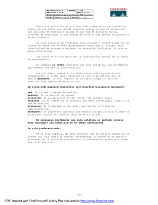 183
Las rutas estáticas se utilizan habitualmente en enrutamientos
desde una red hasta una red de conexión única, ya que no existe más
que una ruta de entrada y salida en una red de conexión única,
evitando de este modo la sobrecarga de tráfico que genera un protocolo
de enrutamiento.
La ruta estática se configura para conseguir conectividad con un
enlace de datos que no esté directamente conectado al router. Para
conectividad de extremo a extremo, es necesario configurar la ruta en
ambas direcciones.
Las rutas estáticas permiten la construcción manual de la tabla
de enrutamiento.
El comando ip route configura una ruta estática, los parámetros
del comando definen la ruta estática.
Las entradas creadas en la tabla usando este procedimiento
permanecerán en dicha tabla mientras la ruta siga activa. Con la
opción permanet, la ruta seguirá en la tabla aunque la ruta en
cuestión haya dejado de estar activa.
ip route[red][máscara][dirección ip][interfaz][distancia][permanet]
red: Es la red o subred de destino.
máscara: Es la máscara de subred.
dirección: Es la dirección IP del router del próximo salto.
interfaz: es el nombre de la interfaz que debe usarse para llegar a le
red de destino.
distancia: Es un parámetro opcional, que define la distancia
administrativa.
permanent: un parámetro opcional que especifica que la ruta no debe se
eliminada, aunque la interfaz deje de estar activa.
Es necesario configurar una ruta estática en sentido inverso
para conseguir una comunicación en ambas direcciones.
La ruta predeterminada:
Es un tipo especial de ruta estática que se utiliza cuando no se
conoce una ruta hasta un destino determinado, o cuando no es posible
almacenar en la tabla de enrutamiento la información relativa a todas
las rutas posibles.
PDF created with FinePrint pdfFactory Pro trial version http://www.fineprint.com
 