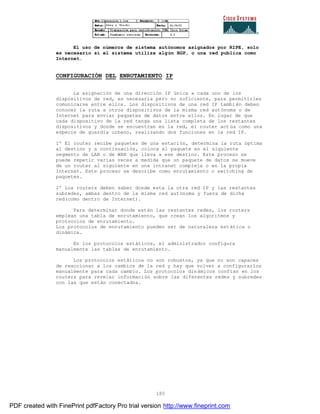 185
El uso de números de sistema autónomos asignados por RIPE, solo
es necesario si el sistema utiliza algún BGP, o una red publica como
Internet.
CONFIGURACIÓN DEL ENRUTAMIENTO IP
La asignación de una dirección IP única a cada uno de los
dispositivos de red, es necesaria pero no suficiente, para permitirles
comunicarse entre ellos. Los dispositivos de una red IP tambi én deben
conocer la ruta a otros dispositivos de la misma red autónoma o de
Internet para enviar paquetes de datos entre ellos. En lugar de que
cada dispositivo de la red tenga una lista completa de los restantes
dispositivos y donde se encuentran en la red, el router act úa como una
especie de guardia urbano, realizando dos funciones en la red IP.
1º El router recibe paquetes de una estación, determina la ruta óptima
al destino y a continuación, coloca el paquete en el siguiente
segmento de LAN o de WAN que lleva a ese destino. Este proceso se
puede repetir varias veces a medida que un paquete de datos se mueve
de un router al siguiente en una intranet compleja o en la propia
Internet. Este proceso se describe como enrutamiento o switching de
paquetes.
2º Los routers deben saber donde esta la otra red IP y las restantes
subredes, ambas dentro de la misma red autónoma y fuera de dicha
red(como dentro de Internet).
Para determinar donde están las restantes redes, los routers
emplean una tabla de enrutamiento, que crean los algoritmos y
protocolos de enrutamiento.
Los protocolos de enrutamiento pueden ser de naturaleza est ática o
dinámica.
En los protocolos estáticos, el administrador configura
manualmente las tablas de enrutamiento.
Los protocolos estáticos no son robustos, ya que no son capaces
de reaccionar a los cambios de la red y hay que volver a configurarlos
manualmente para cada cambio. Los protocolos dinámicos confían en los
routers para revelar información sobre las diferentes redes y subredes
con las que están conectados.
PDF created with FinePrint pdfFactory Pro trial version http://www.fineprint.com
 