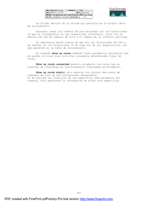 187
La ultima sección de la salida por pantalla es la propia tabla
de enrutamiento.
Aparecen todos los números de red asociados con las direcciones
IP que se introdujeron en las respectivas interfaces, junto con la
máscara de red de computo de bits y el nombre de la interfaz asociada.
Es importante darse cuenta de que son las direcciones de red y
de subred, no las direcciones IP de cada uno de los dispositivos, las
que aparecen en la tabla de enrutamiento.
El comando show ip route también tiene parámetros opcionales que
se pueden utilizar para solicitar solamente determinados tipos de
rutas.
Show ip route connected muestra solamente las rutas que se
conozcan de interfaces en funcionamiento conectadas directamente.
Show ip route static sólo muestra los routers derivados de
comandos de ruta de red configurados manualmente.
Si se escribe una dirección de red específica como parámetro del
comando, sólo aparecerá la información de dicha ruta específica.
PDF created with FinePrint pdfFactory Pro trial version http://www.fineprint.com
 