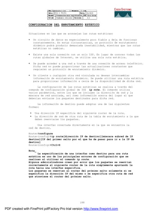 188
CONFIGURACION DEL ENRUTAMIENTO ESTÁTICO
Situaciones en las que se aconsejan las rutas estáticas:
• Un circuito de datos es especialmente poco fiable y deja de funcionar
constantemente. En estas circunstancias, un protocolo de enrutamiento
dinámico podrá producir demasiada inestabilidad, mientras que las rutas
estáticas no cambian.
• Existe una sola conexión con un solo ISP. En lugar de conocer todas las
rutas globales de Internet, se utiliza una sola ruta estática.
• Se puede acceder a una red a través de una conexión de acceso telefónico.
Dicha red no puede proporcionar las actualizaciones constantes que
requieren un protocolo de enrutamiento dinámico.
• Un cliente o cualquier otra red vinculada no desean intercambiar
información de enrutamiento dinámico. Se puede utilizar una ruta estática
para proporcionar información a cerca de la disponibilidad de dicha red.
La configuración de las rutas estáticas se realiza a través del
comando de configuración global de IOS ip rute. El comando utiliza
varios parámetros, entre los que se incluyen la dirección de red y la
máscara de red asociada, así como información acerca del lugar al que
deberían enviarse los paquetes destinados para dicha red.
La información de destino puede adoptar una de las siguientes
formas:
• Una dirección IP específica del siguiente router de la ruta.
• La dirección de red de otra ruta de la tabla de enrutamiento a la que
deben reenviarse los paquetes.
Una interfaz conectada directamente en la que se encuentra la
red de destino.
Router#configure
Router(config)#ip route[dirección IP de destino][máscara subred de IP
destino][IP del primer salto por el que ha de pasar para ir a la IP de
destino]
Router(config)#Ctrl+Z
Nota_
La especificación de una interfaz como destino para una ruta
estática es uno de los principales errores de configuración que se
realizan al utilizar el comando ip route.
Algunos administradores creen por error que los paquetes se reenv ían
correctamente al siguiente router de la ruta simplemente apuntando la
ruta hacia una interfaz específica.
Los paquetes se reenvían al router del próximo salto solamente si se
específica la dirección IP del mismo o se específica otra ruta de red
que atraviese el router del próximo salto.
PDF created with FinePrint pdfFactory Pro trial version http://www.fineprint.com
 
