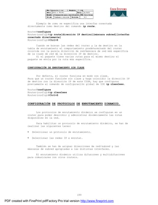 189
Ejemplo de como se específica una interfaz conectada
directamente como destino del comando ip route.
Router#configure
Router(config)#ip route[dirección IP destino][máscara subred][interfaz
conectado directamente]
Router(config)#Ctrl+Z
Cuando se buscan las redes del router y la de destino en la
tabla de enrutamiento el comportamiento predeterminado del router
coincide con la pareja dirección de red/máscara de red más específica
de la clase de red de la dirección IP de destino.
Si el paquete tiene varias rutas para el mismo destino el
paquete se envía por la ruta más específica.
CONFIGURACIÓN DE ENRUTAMIENTO SIN CLASE
Por defecto, el router funciona en modo con clase.
Para que un router funcione sin clase y haga coincidir la direcci ón IP
de destino con la dirección IP de este CIDR, hay que configurar
previamente el comando de configuración global de IOS ip classless.
Router#configure
Router(config)#ip classless
Router(config)#Ctrl+Z
CONFIGURACIÓN DE PROTOCOLOS DE ENRUTAMIENTO DINAMICO.
Los protocolos de enrutamiento dinámico se configuran en un
router para poder describir y administrar dinámicamente las rutas
disponibles en la red.
Para habilitar un protocolo de enrutamiento dinámico, se han de
realizar las siguientes tares:
• Seleccionar un protocolo de enrutamiento.
• Seleccionar las redes IP a enrutar.
También se han de asignar direcciones de red/subred y las
máscaras de subred apropiadas a las distintas interfaces.
El enrutamiento dinámico utiliza difusiones y multidifusiones
para comunicares con otros routers.
PDF created with FinePrint pdfFactory Pro trial version http://www.fineprint.com
 