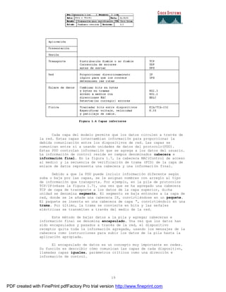 19
Cada capa del modelo permite que los datos circulen a través de
la red. Estas capas intercambian información para proporcionar la
debida comunicación entre los dispositivos de red. Las capas se
comunican entre sí a usando unidades de datos del protocolo(PDU).
Estas PDU controlan información que se agrega a los datos del usuario.
La información de control reside en campos denominados cabecera e
información final. En la figura 1.7, la cabecera MAC(Control de acceso
al medio) y la secuencia de verificación de trama (FCS) de la capa de
enlace de datos representa una cabecera y una información final.
Debido a que la PDU puede incluir información diferente según
suba o baje por las capas, se le asignan nombres con arreglo al tipo
de información que transporta. Por ejemplo, en la pila de protocolos
TCP/IP(véase la figura 1.7), una vez que se ha agregado una cabecera
TCP de capa de transporte a los datos de la capa superior, dicha
unidad se denomina segmento. El segmento se baja entonces a la capa de
red, donde se le añade una cabecera IP, convirtiéndose en un paquete.
El paquete se inserta en una cabecera de capa “, convirtiéndolo en una
trama. Por último, la trama se convierte en bits y las señales
eléctricas se transmiten a través del medio de la red.
Este método de bajar datos a la pila y agregar cabeceras e
información final se denomina encapsulado. Una vez que los datos han
sido encapsulados y pasados a través de la red, el dispositivo
receptor quita toda la información agregada, usando los mensajes de la
cabecera como instrucciones para subir los datos de la pila hasta la
aplicación apropiada.
El encapsulado de datos es un concepto muy importante en redes.
Su función es describir cómo comunican las capas de cada dispositivo,
llamadas capas iguales, parámetros críticos como una dirección e
información de control.
PDF created with FinePrint pdfFactory Pro trial version http://www.fineprint.com
 