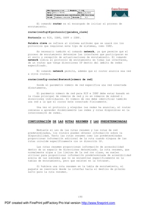 190
El comando router es el encargado de iniciar el proceso de
enrutamiento.
router(config)#[protocolo][palabra_clave]
Protocolo es RIP, IGRP, OSPF o IGRP.
Palabra clave se refiere al sistema autónomo que se usará con los
protocolos que requieran este tipo de sistemas, como IGRP.
Es necesario también el comando network, ya que permite que el
proceso de enrutamiento determine las interfaces que participaran en
el envío y recepción de actualizaciones de enrutamiento. El comando
network indica el protocolo de enrutamiento en todas las interfaces,
de un router que tenga direcciones IP dentro del ámbito de redes
especificado.
El comando network permite, además que el router anuncie esa red
a otros routers.
router(config-router)#network[número de red]
Donde el parámetro número de red especifica una red conectada
directamente.
El parámetro número de red para RIP e IGRP debe estar basado en
la clase principal de números de red y no en números de subred o
direcciones individuales. El número de res debe identificar también
una red a la que el router este conectado físicamente.
Una vez el protocolo y elegidas las redes ha anunciar, el router
comienza a aprender dinámicamente las redes y rutas disponibles en la
interconexión de redes.
CONFIGURACIÓN DE LAS RUTAS RESUMEN Y LAS PREDETERMINADAS
Mediante el uso de las rutas resumen y las rutas de red
predeterminadas, los routers pueden obtener información sobre la
disponibilidad. Tanto las rutas resumen como las predeterminadas
proporcionan información adicional de la ruta cuando ninguna de las
rutas coincide específicamente con un dirección IP.
Las rutas resumen proporcionan información de accesibilidad
dentro de un espacio de direcciones determinado. La ruta resumen, que
normalmente sigue a los limites de la red con clase, se suelen
utilizar para proporcionar información predeterminada de accesibilidad
acerca de las subredes que no se encuentran específicamente en la
tablas de enrutamiento, pero que existen en la Intranet.
Si hubiera una ruta resumen en la tabla de enrutamiento, el
paquete se reenviará desde la interfaz hacia el destino de próximo
salto para la ruta resumen.
PDF created with FinePrint pdfFactory Pro trial version http://www.fineprint.com
 