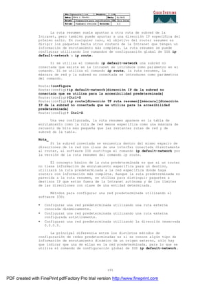 191
La ruta resumen suele apuntar a otra ruta de subred de la
Intranet, pero también puede apuntar a una dirección IP específica del
próximo salto. En cualquier caso, el objetivo del router resumen es
dirigir los paquetes hacia otros routers de la Intranet que tengan un
información de enrutamiento más completa. La ruta resumen se puede
configurar utilizando los comandos de configuración global de IOS ip
default-network o ip route.
Si se utiliza el comando ip default-network una subred no
conectada que existe en la Intranet se introduce como parámetro en el
comando. Si se utiliza el comando ip route, la ruta resumen, la
máscara de red y la subred no conectada se introducen como par ámetros
del comando.
Router#configure
Router(config)#ip default-network[dirección IP de la subred no
conectada que se utiliza para la accesibilidad predeterminada]
Router(config)#Ctrl+Z
Router(config)#ip route[dirección IP ruta resumen][máscara][dirección
IP de la subred no conectada que se utiliza para la accesibilidad
predeterminada]
Router(config)# Ctrl+Z
Una vez configurada, la ruta resumen aparece en la tabla de
enrutamiento como la ruta de red menos específica como una máscara de
recuento de bits más pequeña que las restantes rutas de red y de
subred de la tabla.
Nota_
Si la subred conectada se encuentra dentro del mismo espacio de
direcciones de la red con clase de una interfaz conectada directamente
al router, el software IOS sustituye el comando ip default-network por
la versión de la ruta resumen del comando ip route.
El concepto básico de la ruta predeterminada es que si un router
no tiene información de enrutamiento específica para un destino,
utilizará la ruta predeterminada a la red específica donde haya
routers con información más completa. Aunque la ruta predeterminada es
parecida a la ruta resumen, se utiliza para distinguir paquetes a
destinos IP que están fuera de la Intranet autónoma y de los límites
de las direcciones con clase de una entidad determinada.
Métodos para configurar una red predeterminada utilizando el
software IOS:
• Configurar una red predeterminada utilizando una ruta externa
conocida dinámicamente.
• Configurar una red predeterminada utilizando una ruta externa
configurada estáticamente.
• Configurar una red predeterminada utilizando la dirección reservada
0.0.0.0.
La principal diferencia entre los distintos métodos de
configuración de redes predeterminadas es si se conoce algún tipo de
información de enrutamiento dinámico de un origen externo, sólo hay
que indicar que una de ellas es la red predeterminada, para lo que se
utiliza el comando de configuración global de IOS ip default-network.
PDF created with FinePrint pdfFactory Pro trial version http://www.fineprint.com
 