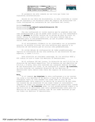192
El parámetro de este comando es una ruta que tiene las
siguientes características:
Existe en una tabla de enrutamiento, no esta conectada al router
que se configura y se encuentra fuera del espacio de direcciones con
clase configurado en cualquiera de las interfaces del router.
Router#configure
Router(config)#ip default-network[dirección IP]
Router(config)#Ctrl+Z
Una vez configurado el router muestra que ha aceptado esta red
como predeterminada y que se puede tener acceso a la ruta se ñalándola
como el gateway de último recurso de la salida de show ip route. El
router coloca un asterisco junto a la ruta para indicar que es
candidata para la red predeterminada, ya que se pueden configurar
varias redes predeterminadas.
Si el enrutamiento dinámico no se intercambia con un proveedor
externo, es posible utilizar una ruta estática para apuntar a la
dirección de red externa que se utiliza como predeterminada.
El ultimo método de configuración de redes predeterminadas
implica la instalación de una ruta estática en una dirección de red
especial, a saber 0.0.0.0.
Esta dirección se considera reservada. En los entornos UNIX y
RIP indica la ruta a todos los destinos IP desconocidos.
En el software IOS del router, la dirección de red 0.0.0.0 es la
dirección de red menos especifica. Con su mascara de red implícita de
0.0.0.0, o 0 bits, esta ruta coincide con cualquier destino IP fuera
de las direcciones con clase. Si se configura el comando ip classless,
la ruta coincide con cualquier dirección de los destinos IP
desconocidos tanto dentro como fuera del espacio de direcciones con
clase.
Nota_
Si el comando ip classless no esta configurado y no se conocen
las rutas a los destinos IP de dentro y fuera de la Intranet, hay que
configurar tanto la ruta resumen con clase como la ruta de red
predeterminada. Este requisito se deriva de la asunción de que todos
los routers de una dirección IP con clase tienen un conocimiento
completo de todas las subredes de dicho espacio de direcciones. Cuando
se trabaja en el ip classless mode, la ruta predeterminada simple a la
red 0.0.0.0/0 es suficiente como valor predeterminado tanto para los
destinos de las subredes internas como de las redes externas ya que
une todos los destinos IP desconocidos.
PDF created with FinePrint pdfFactory Pro trial version http://www.fineprint.com
 