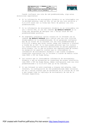 193
Cuando configure una ruta de red predeterminada, siga estas
directrices importantes:
• Si la información de enrutamiento dinámico no se intercambia con
la entidad externa, como un IPS, el uso de una ruta estática a
0.0.0.0/0 suele ser la forma mas fácil de generar una ruta
predeterminada.
• Si la información de enrutamiento dinámico no se intercambia con
uno o varios IPS, el uso del comando ip default-network es la
forma mas apropiada de designar una o varias rutas de red
predeterminadas posibles.
• Es aceptable configurar varios routers en la Intranet con el
comando ip default-network para indicar que una ruta coincida
dinámicamente es la predeterminada. No es apropiado configurar
mas de un router de la Intranet con una ruta predeterminada a
0.0.0.0/0 a menos que dicho router tenga una conexión a Internet
a través de un ISP. Si lo hace puede provocar que los routers
sin conectividad con destinos desconocidos se envíen paquetes a
ellos mismos, con lo que se produce una imposibilidad de acceso.
La excepción es aquellos routers que no intercambian la
información de enrutamiento dinámico o que tienen solamente
conexiones ocasionales con la Intranet a través de medios tales
como RDSI o SVC de Frame Relay.
• Los routers que no intercambian información de enrutamiento
dinámico o que se encuentran en conexiones de acceso telefónico,
como RDSI o SVC de Frame Relay, deben configurarse como una ruta
predeterminada o a 0.0.0.0/0 como ya se ha indicado.
• Si una Intranet no está conectada a ninguna red externa, como
Internet, la configuración de red predeterminada debe colocarse
en uno o varios routers que se encuentren en el núcleo de la red
y que tengan toda la topología de enrutamiento de red de la
Intranet específica.
PDF created with FinePrint pdfFactory Pro trial version http://www.fineprint.com
 