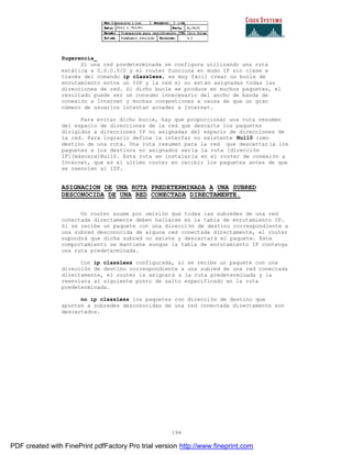 194
Sugerencia_
Si una red predeterminada se configura utilizando una ruta
estática a 0.0.0.0/0 y el router funciona en modo IP sin clase a
través del comando ip classless, es muy fácil crear un bucle de
enrutamiento entre un ISP y la red si no están asignadas todas las
direcciones de red. Si dicho bucle se produce en muchos paquetes, el
resultado puede ser un consumo innecesario del ancho de banda de
conexión a Internet y muchas congestiones a causa de que un gran
número de usuarios intentan acceder a Internet.
Para evitar dicho bucle, hay que proporcionar una ruta resumen
del espacio de direcciones de la red que descarte los paquetes
dirigidos a direcciones IP no asignadas del espacio de direcciones de
la red. Para lograrlo defina la interfaz no existente Null0 como
destino de una ruta. Una ruta resumen para la red que descartar ía los
paquetes a los destinos no asignados sería la ruta [dirección
IP][máscara]Null0. Esta ruta se instalaría en el router de conexión a
Internet, que es el ultimo router en recibir los paquetes antes de que
se reenvíen al ISP.
ASIGNACION DE UNA RUTA PREDETERMINADA A UNA SUBRED
DESCONOCIDA DE UNA RED CONECTADA DIRECTAMENTE.
Un router asume por omisión que todas las subredes de una red
conectada directamente deben hallarse en la tabla de enrutamiento IP.
Si se recibe un paquete con una dirección de destino correspondiente a
una subred desconocida de alguna red conectada directamente, el router
supondrá que dicha subred no existe y descartará el paquete. Este
comportamiento se mantiene aunque la tabla de enrutamiento IP contenga
una ruta predeterminada.
Con ip classless configurada, si se recibe un paquete con una
dirección de destino correspondiente a una subred de una red conectada
directamente, el router la asignará a la ruta predeterminada y la
reenviara al siguiente punto de salto especificado en la ruta
predeterminada.
no ip classless los paquetes con dirección de destino que
apunten a subredes desconocidas de una red conectada directamente son
descartados.
PDF created with FinePrint pdfFactory Pro trial version http://www.fineprint.com
 