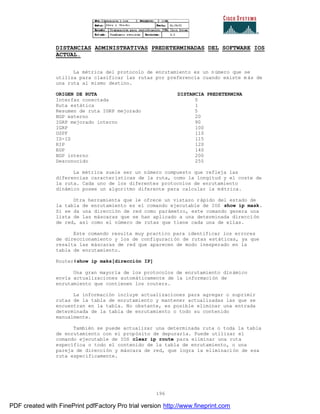 196
DISTANCIAS ADMINISTRATIVAS PREDETERMINADAS DEL SOFTWARE IOS
ACTUAL.
La métrica del protocolo de enrutamiento es un número que se
utiliza para clasificar las rutas por preferencia cuando existe m ás de
una ruta al mismo destino.
ORIGEN DE RUTA DISTANCIA PREDETERMINA
Interfaz conectada 0
Ruta estática 1
Resumen de ruta IGRP mejorado 5
BGP externo 20
IGRP mejorado interno 90
IGRP 100
OSPF 110
IS-IS 115
RIP 120
EGP 140
BGP interno 200
Desconocido 255
La métrica suele ser un número compuesto que refleja las
diferencias características de la ruta, como la longitud y el coste de
la ruta. Cada uno de los diferentes protocolos de enrutamiento
dinámico posee un algoritmo diferente para calcular la métrica.
Otra herramienta que le ofrece un vistazo rápido del estado de
la tabla de enrutamiento es el comando ejecutable de IOS show ip mask.
Si se da una dirección de red como parámetro, este comando genera una
lista de las máscaras que se han aplicado a una determinada dirección
de red, así como el número de rutas que tiene cada una de ellas.
Este comando resulta muy practico para identificar los errores
de direccionamiento y los de configuración de rutas estáticas, ya que
resalta las máscaras de red que aparecen de modo inesperado en la
tabla de enrutamiento.
Router#show ip maks[dirección IP]
Una gran mayoría de los protocolos de enrutamiento dinámico
envía actualizaciones automáticamente de la información de
enrutamiento que contienen los routers.
La información incluye actualizaciones para agregar o suprimir
rutas de la tabla de enrutamiento y mantener actualizadas las que se
encuentran en la tabla. No obstante, es posible eliminar una entrada
determinada de la tabla de enrutamiento o todo su contenido
manualmente.
También se puede actualizar una determinada ruta o toda la tabla
de enrutamiento con el propósito de depurarla. Puede utilizar el
comando ejecutable de IOS clear ip route para eliminar una ruta
específica o todo el contenido de la tabla de enrutamiento, o una
pareja de dirección y máscara de red, que logra la eliminación de esa
ruta específicamente.
PDF created with FinePrint pdfFactory Pro trial version http://www.fineprint.com
 