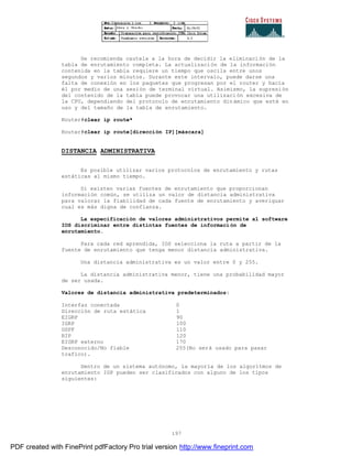197
Se recomienda cautela a la hora de decidir la eliminación de la
tabla de enrutamiento completa. La actualización de la información
contenida en la tabla requiere un tiempo que oscila entre unos
segundos y varios minutos. Durante este intervalo, puede darse una
falta de conexión en los paquetes que progresan por el router y hacia
él por medio de una sesión de terminal virtual. Asimismo, la supresión
del contenido de la tabla puede provocar una utilización excesiva de
la CPU, dependiendo del protocolo de enrutamiento dinámico que esté en
uso y del tamaño de la tabla de enrutamiento.
Router#clear ip route*
Router#clear ip route[dirección IP][máscara]
DISTANCIA ADMINISTRATIVA
Es posible utilizar varios protocolos de enrutamiento y rutas
estáticas al mismo tiempo.
Si existen varias fuentes de enrutamiento que proporcionan
información común, se utiliza un valor de distancia administrativa
para valorar la fiabilidad de cada fuente de enrutamiento y averiguar
cual es más digna de confianza.
La especificación de valores administrativos permite al software
IOS discriminar entre distintas fuentes de información de
enrutamiento.
Para cada red aprendida, IOS selecciona la ruta a partir de la
fuente de enrutamiento que tenga menor distancia administrativa.
Una distancia administrativa es un valor entre 0 y 255.
La distancia administrativa menor, tiene una probabilidad mayor
de ser usada.
Valores de distancia administrativa predeterminados:
Interfaz conectada 0
Dirección de ruta estática 1
EIGRP 90
IGRP 100
OSPF 110
RIP 120
EIGRP externo 170
Desconocido/No fiable 255(No será usado para pasar
trafico).
Dentro de un sistema autónomo, la mayoría de los algoritmos de
enrutamiento IGP pueden ser clasificados con alguno de los tipos
siguientes:
PDF created with FinePrint pdfFactory Pro trial version http://www.fineprint.com
 