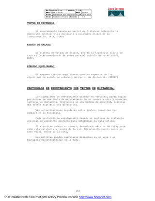 198
VECTOR DE DISTANCIA:
El enrutamiento basado en vector de distancia determina la
dirección (vector) y la distancia a cualquier enlace de la
interconexión. (RIP, IGRP)
ESTADO DE ENLACE:
El sistema de estado de enlace, recrea la topología exacta de
todo el interconexionado de redes para el calculo de rutas.(OSPF,
NLSP)
HÍBRIDO EQUILIBRADO:
El esquema híbrido equilibrado combina aspectos de los
algoritmos de estado de enlace y de vector de distancia. (EIGRP)
PROTOCOLOS DE ENRUTAMIENTO POR VECTOR DE DISTANCIA.
Los algoritmos de enrutamiento basados en vectores, pasan copias
periódicas de una tabla de enrutamiento de un router a otro y acumulan
vectores de distancia. (Distancia es una medida de longitud, mientras
que vector significa una dirección).
Las actualizaciones regulares entre routers comunican los
cambios en la topología.
Cada protocolo de enrutamiento basado en vectores de distancia
utilizan un algoritmo distinto para determinar la ruta optima.
El algoritmo genera un número, denominado métrica de ruta, para
cada ruta existente a través de la red. Normalmente cuanto menor es
este valor, mejor es la ruta.
Las métricas pueden calcularse basándose en un sola o en
múltiples características de la ruta.
PDF created with FinePrint pdfFactory Pro trial version http://www.fineprint.com
 