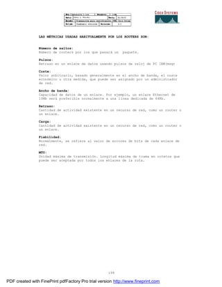199
LAS MÉTRICAS USADAS HABITUALMENTE POR LOS ROUTERS SON:
Número de saltos:
Número de routers por los que pasará un paquete.
Pulsos:
Retraso en un enlace de datos usando pulsos de reloj de PC IBM(msg)
Coste:
Valor arbitrario, basado generalmente en el ancho de banda, el coste
económico u otra medida, que puede ser asignado por un administrador
de red.
Ancho de banda:
Capacidad de datos de un enlace. Por ejemplo, un enlace Ethernet de
10Mb será preferible normalmente a una línea dedicada de 64Kb.
Retraso:
Cantidad de actividad existente en un recurso de red, como un router o
un enlace.
Carga:
Cantidad de actividad existente en un recurso de red, como un router o
un enlace.
Fiabilidad:
Normalmente, se refiere al valor de errores de bits de cada enlace de
red.
MTU:
Unidad máxima de transmisión. Longitud máxima de trama en octetos que
puede ser aceptada por todos los enlaces de la ruta.
PDF created with FinePrint pdfFactory Pro trial version http://www.fineprint.com
 