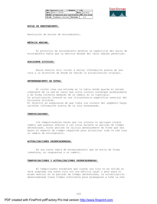 200
BUCLE DE ENRUTAMIENTO.
Resolución de bucles de enrutamiento.
MÉTRICA MÁXIMA:
El protocolo de enrutamiento permite la repetición del bucle de
enrutamiento hasta que la métrica exceda del valor máximo permitido.
HORIZONTE DIVIDIDO:
Nunca resulta útil volver a enviar información acerca de una
ruta a la dirección de donde ha venido la actualización original.
ENVENENAMIENTO DE RUTAS:
El router crea una entrada en la tabla donde guarda el estado
coherente de la red en tanto que otros routers convergen gradualmente
y de forma correcta después de un cambio en la topología.
La actualización inversa es una circunstancia especifica esencial del
horizonte dividido.
El objetivo es asegurarse de que todos los routers del segmento hayan
recibido información acerca de la ruta envenenada.
TEMPORIZADORES:
Los temporizadores hacen que los routers no apliquen ningún
cambio que pudiera afectar a las rutas durante un periodo de tiempo
determinado. Dicho periodo se calcula generalmente de forma que sea
mayor el espacio de tiempo requerido para actualizar toda la red tras
un cambio de enrutamiento.
ACTUALIZACIONES DESENCADENADAS:
Es una nueva tabla de encaminamiento que se envía de forma
inmediata, en respuestas a un cambio.
TEMPORIZACIONES Y ACTUALIZACIONES DESENCADENADAS:
El temporizador establece que cuando una ruta no es valida no
será aceptada una nueva ruta con una métrica igual o peor para el
mismo destino en un periodo de tiempo determinado, la actualizaci ón
desencadenada tiene tiempo suficiente para propagarse a toda la red.
PDF created with FinePrint pdfFactory Pro trial version http://www.fineprint.com
 