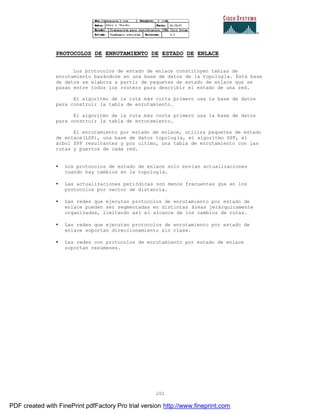201
PROTOCOLOS DE ENRUTAMIENTO DE ESTADO DE ENLACE
Los protocolos de estado de enlace constituyen tablas de
enrutamiento basándose en una base de datos de la topología. Esta base
de datos se elabora a partir de paquetes de estado de enlace que se
pasan entre todos los routers para describir el estado de una red.
El algoritmo de la ruta más corta primero usa la base de datos
para construir la tabla de enrutamiento.
El algoritmo de la ruta más corta primero usa la base de datos
para construir la tabla de enrutamiento.
El enrutamiento por estado de enlace, utiliza paquetes de estado
de enlace(LSP), una base de datos topología, el algoritmo SPF, el
árbol SPF resultantes y por ultimo, una tabla de enrutamiento con las
rutas y puertos de cada red.
• Los protocolos de estado de enlace solo envían actualizaciones
cuando hay cambios en la topología.
• Las actualizaciones periódicas son menos frecuentes que en los
protocolos por vector de distancia.
• Las redes que ejecutan protocolos de enrutamiento por estado de
enlace pueden ser segmentadas en distintas áreas jerárquicamente
organizadas, limitando así el alcance de los cambios de rutas.
• Las redes que ejecutan protocolos de enrutamiento por estado de
enlace soportan direccionamiento sin clase.
• Las redes con protocolos de enrutamiento por estado de enlace
soportan resúmenes.
PDF created with FinePrint pdfFactory Pro trial version http://www.fineprint.com
 