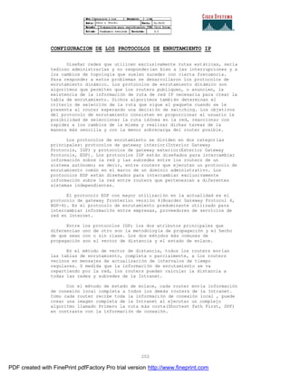 202
CONFIGURACION DE LOS PROTOCOLOS DE ENRUTAMIENTO IP
Diseñar redes que utilicen exclusivamente rutas estáticas, sería
tedioso administrarlas y no responderían bien a las interrupciones y a
los cambios de topología que suelen suceder con cierta frecuencia.
Para responder a estos problemas se desarrollaron los protocolos de
enrutamiento dinámico. Los protocolos de enrutamiento dinámico son
algoritmos que permiten que los routers publiquen, o anuncien, la
existencia de la información de ruta de red IP necesaria para crear la
tabla de enrutamiento. Dichos algoritmos también determinan el
criterio de selección de la ruta que sigue el paquete cuando se le
presenta al router esperando una decisión de switching. Los objetivos
del protocolo de enrutamiento consisten en proporcionar al usuario la
posibilidad de seleccionar la ruta idónea en la red, reaccionar con
rapidez a los cambios de la misma y realizar dichas tareas de la
manera más sencilla y con la menor sobrecarga del router posible.
Los protocolos de enrutamiento se dividen en dos categorías
principales: protocolos de gateway interior(Interior Gateway
Protocols, IGP) y protocolos de gateway exterior(Exterior Gateway
Protocols, EGP). Los protocolos IGP están diseñados para intercambiar
información sobre la red y las subredes entre los routers de un
sistema autónomo; es decir, entre routers que ejecutan un protocolo de
enrutamiento común en el marco de un dominio administrativo. Los
protocolos EGP están diseñados para intercambiar exclusivamente
información sobre la red entre routers que pertenezcan a diferentes
sistemas independientes.
El protocolo EGP con mayor utilización en la actualidad es el
protocolo de gateway fronterizo versión 4(Boarder Gateway Protocol 4,
BGP-4). Es el protocolo de enrutamiento predominante utilizado para
intercambiar información entre empresas, proveedores de servicios de
red en Internet.
Entre los protocolos IGP; los dos atributos principales que
diferencian uno de otro son la metodología de propagación y el hecho
de que sean con o sin clase. Los dos métodos más comunes de
propagación son el vector de distancia y el estado de enlace.
En el método de vector de distancia, todos los routers envían
las tablas de enrutamiento, completa o parcialmente, a los routers
vecinos en mensajes de actualización de intervalos de tiempo
regulares. S medida que la información de enrutamiento se va
repartiendo por la red, los routers pueden calcular la distancia a
todas las redes y subredes de la Intranet.
Con el método de estado de enlace, cada router envía información
de conexión local completa a todos los demás routers de la Intranet.
Como cada router recibe toda la información de conexión local , puede
crear una imagen completa de la Intranet al ejecutar un complejo
algoritmo llamado Primero la ruta más corta(Shortest Path First, SPF)
en contraste con la información de conexión.
PDF created with FinePrint pdfFactory Pro trial version http://www.fineprint.com
 