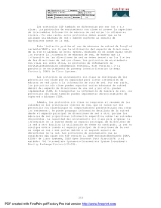 203
Los protocolos IGP también se diferencian por ser con o sin
clase. Los protocolos de enrutamiento con clase no poseen la capacidad
de intercambiar información de máscara de red entre los diferentes
routers. Por esa razón, estos protocolos deben asumir que se ha
aplicado una máscara de red o subred uniforme al espacio de
direcciones común de la red.
Esta limitación prohíbe el uso de máscaras de subred de longitud
variable(VLSM), por lo que la utilización del espacio de direcciones
de la red no alcanza un nivel óptimo. Asimismo no se puede pasar entre
los routers la información de máscara de red, de manera que la
información de las direcciones de red se deben resumir en los limites
de las direcciones de red con clase. Los protocolos de enrutamiento
con clase son entre otros, el protocolo de información de
enrutamiento(Routing Information Protocol, RIP) versión 1 y el
protocolo de enrutamiento de gateway interior(Interior Gateway
Protocol, IGRP) de Cisco Systems.
Los protocolos de enrutamiento sin clase se distinguen de los
protocolos con clase por su capacidad para llevar informaci ón de
máscara de red junto a la información de ruta de red. Por esa razón,
los protocolos sin clase pueden soportar varias máscaras de subred
dentro del espacio de direcciones de una red y por ello, pueden
implementar VLSM. Al transportar la información de máscara de red, los
protocolos sin clase también pueden implementar direccionamiento de
superred o bloques CIDR.
Además, los protocolos sin clase no requieren el resumen de las
subredes en los principales límites de red, que sí necesitan los
protocolos con clase(aunque el comportamiento predeterminado sea crear
los resúmenes). Se puede propagar información detallada de la subred
desde el espacio principal de direcciones de red a otro, porque las
máscaras de red proporcionan información específica sobre las subredes
disponibles. La capacidad del enrutamiento sin clase para propagar la
información de la subred desde un espacio principal de direcciones de
la red a otro facilita la utilización de redes no contiguas. La red no
contigua ocurre cuando el espacio principal de direcciones de la red
se rompe en dos o más partes debido a un segundo espacio de
direcciones de la red. Los protocolos de enrutamiento que se
consideran sin clase son RIP versión 2, IGRP mejorado(Enchanced IGRP,
EIGRP) de Cisco Systems, IETF Open Shortest Path First(OSPF) y el
estándar ISO Intermediate System-to-Intermediate System Interdomain
Routing Exchange Protocol(IS-IS).
PDF created with FinePrint pdfFactory Pro trial version http://www.fineprint.com
 