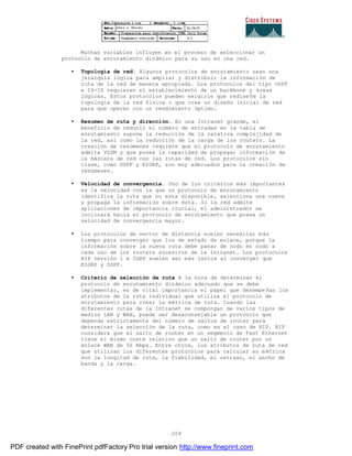 204
Muchas variables influyen en el proceso de seleccionar un
protocolo de enrutamiento dinámico para su uso en una red.
• Topología de red. Algunos protocolos de enrutamiento usan una
jerarquía lógica para ampliar y distribuir la información de
ruta de la red de manera apropiada. Los protocolos del tipo OSPF
e IS-IS requieren el establecimiento de un backbone y áreas
lógicas. Estos protocolos pueden exigirle que rediseñe la
topología de la red física o que cree un diseño inicial de red
para que operen con un rendimiento óptimo.
• Resumen de ruta y dirección. En una Intranet grande, el
beneficio de reducir el número de entradas en la tabla de
enrutamiento supone la reducción de la relativa complejidad de
la red, así como la reducción de la carga de los routers. La
creación de resúmenes requiere que el protocolo de enrutamiento
admita VLSM y que posea la capacidad de propagar información de
la máscara de red con las rutas de red. Los protocolos sin
clase, como OSPF y EIGRP, son muy adecuados para la creación de
resúmenes.
• Velocidad de convergencia. Uno de los criterios más importantes
es la velocidad con la que un protocolo de enrutamiento
identifica la ruta que no esta disponible, selecciona una nueva
y propaga la información sobre ésta. Si la red admite
aplicaciones de importancia crucial, el administrador se
inclinará hacia el protocolo de enrutamiento que posea un
velocidad de convergencia mayor.
• Los protocolos de vector de distancia suelen necesitar más
tiempo para converger que los de estado de enlace, porque la
información sobre la nueva ruta debe pasar de nodo en nodo a
cada uno de los routers sucesivos de la Intranet. Los protocolos
RIP versión 1 e IGRP suelen ser más lentos al converger que
EIGRP y OSPF.
• Criterio de selección de ruta A la hora de determinar el
protocolo de enrutamiento dinámico adecuado que se debe
implementar, es de vital importancia el papel que desempeñan los
atributos de la ruta individual que utiliza el protocolo de
enrutamiento para crear la métrica de ruta. Cuando las
diferentes rutas de la Intranet se compongan de varios tipos de
medios LAN y WAN, puede ser desaconsejable un protocolo que
dependa estrictamente del número de saltos de router para
determinar la selección de la ruta, como es el caso de RIP. RIP
considera que el salto de router en un segmento de Fast Ethernet
tiene el mismo coste relativo que un salto de router por un
enlace WAN de 56 Kbps. Entre otros, los atributos de ruta de red
que utilizan los diferentes protocolos para calcular su métrica
son la longitud de ruta, la fiabilidad, el retraso, el ancho de
banda y la carga.
PDF created with FinePrint pdfFactory Pro trial version http://www.fineprint.com
 