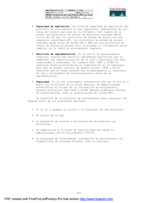 205
• Capacidad de ampliación. La relativa capacidad de ampliación del
protocolo de enrutamiento es muy importante, dependiendo de los
tipos de routers que haya en la Intranet y del tamaño de la
misma. Los protocolos de vector de distancia consumen menos
ciclos de CPU que los protocolos de estado de enlace con sus
complejos algoritmos SPF. Los protocolos de estado de enlace
consumen menos ancho de banda LAN y WAN que los protocolos de
vector de distancia porque sólo se propaga la información sobre
cambios, no la tabla de enrutamiento completa.
• Sencillez de implementación. Si la red no es excesivamente
compleja, resulta más sencillo implementar protocolos que no
requieren una reestructuración de la red o topologías muy bien
organizadas y diseñadas. Por ejemplo RIP, IGRP y EIGRP no
requieren mucha planificación ni organización en la topología
para que se puedan ejecutar de manera eficaz. OSPF y IS-IS
requieren que se hayan pensado muy cuidadosamente la topolog ía
de red y los modelos de direccionamiento antes de su
implementación.
• Seguridad. Si la red intercambia información IGP con un filial o
entre las divisiones de la misma empresa, se debería poder
autentificar el origen de la información de enrutamiento.
Algunos protocolos como OSPF y EIGRP admiten poderosos métodos
de autenticación, como la autenticación de claves MD5.
La selección de un protocolo de enrutamiento para cualquier red
depende mucho de los siguientes factores:
• Si se va a agregar un router a la topología de red existente.
• El diseño de la red.
• La presencia de routers y protocolos de enrutamiento ya
existentes.
• La experiencia y el grado de familiaridad que tenga el
administrador con el enrutamiento TCP/IP.
• La necesidad de intercambiar información de enrutamiento con
dispositivos de sistemas finales, como un servidor.
PDF created with FinePrint pdfFactory Pro trial version http://www.fineprint.com
 