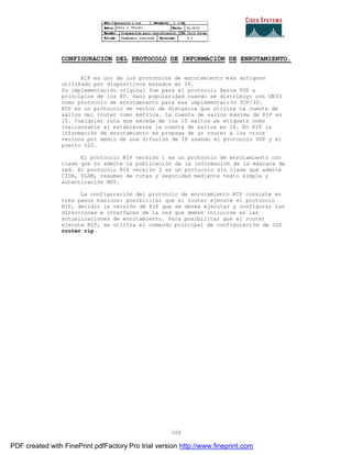 206
CONFIGURACIÓN DEL PROTOCOLO DE INFORMACIÓN DE ENRUTAMIENTO.
RIP es uno de los protocolos de enrutamiento más antiguos
utilizado por dispositivos basados en IP.
Su implementación original fue para el protocolo Xerox PUP a
principios de los 80. Gano popularidad cuando se distribuyo con UN ÍS
como protocolo de enrutamiento para esa implementación TCP/IP.
RIP es un protocolo de vector de distancia que utiliza la cuenta de
saltos del router como métrica. La cuenta de saltos máxima de RIP es
15. Cualquier ruta que exceda de los 15 saltos se etiqueta como
inalcanzable al establecerse la cuenta de saltos en 16. En RIP la
información de enrutamiento se propaga de un router a los otros
vecinos por medio de una difusión de IP usando el protocolo UDP y el
puerto 520.
El protocolo RIP versión 1 es un protocolo de enrutamiento con
clase que no admite la publicación de la información de la máscara de
red. El protocolo RIP versión 2 es un protocolo sin clase que admite
CIDR, VLSM, resumen de rutas y seguridad mediante texto simple y
autenticación MD5.
La configuración del protocolo de enrutamiento RIP consiste en
tres pasos básicos: posibilitar que el router ejecute el protocolo
RIP, decidir la versión de RIP que se desea ejecutar y configurar las
direcciones e interfaces de la red que deben incluirse en las
actualizaciones de enrutamiento. Para posibilitar que el router
ejecute RIP, se utiliza el comando principal de configuraci ón de IOS
router rip.
PDF created with FinePrint pdfFactory Pro trial version http://www.fineprint.com
 