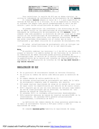 207
Para seleccionar la versión de RIP que se desea ejecutar, se
utiliza el subcomando de configuración de enrutamiento de IOS versión.
El comando versión adopta un valor de 1 ó 2 para especificar la
versión de RIP que se va a utilizar. Si no se especifica la versi ón,
el software IOS adopta como opción predeterminada el envío de RIP
versión 1 pero recibe actualizaciones de ambas versiones, 1 y 2.
Se pueden especificar las interfaces y las direcciones de red
que se deben incluir en las publicaciones de enrutamiento RIP con el
subcomando de configuración de enrutamiento de IOS network. Este
comando toma como parámetro la dirección de red con clase que se debe
incluir en las actualizaciones de enrutamiento. El comando network
debe utilizarse para identificar sólo aquellas direcciones IP de red
que están conectadas directamente con el router que se esta
configurando y que deben incluirse en el proceso de enrutamiento RIP.
En estas actualizaciones de enrutamiento sólo se incluyen las
interfaces que tienen direcciones IP en la red identificada.
Nota_
Es posible combinar las versiones 1 y 2 de RIP en una misma red,
aunque la versión 1 no admite muchas de las funciones de la versión 2.
La combinación de ambas versiones puede provocar problemas de
interoperabilidad. La omisión de la versión configurada globalmente y
la especificación de la versión por interfaz se logra mediante los
subcomandos de configuración de interfaz de IOS ip rip send versión e
rip recive versión.
HABILITACIÓN DE RIP
• Es un protocolo de enrutamiento basado en vectores distancia.
• Se utiliza el número de saltos como métrica para la selección de
rutas.
• El número máximo de saltos permitido es 15.
• Se difunden actualizaciones de enrutamiento por medio de la tabla
de enrutamiento completa cada 30 segundos, por omisión.
• RIP puede realizar equilibrado de carga en un máximo de seis rutas
de igual coste (la especificación por omisión es de cuatro rutas).
• RIP-1 requiere que se use una sola máscara de red para cada número
de red de clase principal que es anunciado. La máscara es una
máscara de subred de longitud fija.
El estándar RIP-1 no contempla actualizaciones desencadenadas.
• RIP-2 permiten máscaras de subred de longitud variable(VLSM) en la
interconexión. (El estándar RIP-2 permite actualizaciones
desencadenadas, a diferencia de RIP-1
La definición del número máximo de rutas paralelas permitidas en
la tabla de enrutamiento faculta a RIP para llevar a cabo el
equilibrado de carga.
El comando maximum-paths habilita el equilibrado de carga.
PDF created with FinePrint pdfFactory Pro trial version http://www.fineprint.com
 