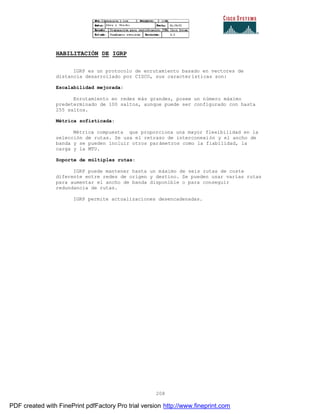 208
HABILITACIÓN DE IGRP
IGRP es un protocolo de enrutamiento basado en vectores de
distancia desarrollado por CISCO, sus características son:
Escalabilidad mejorada:
Enrutamiento en redes más grandes, posee un número máximo
predeterminado de 100 saltos, aunque puede ser configurado con hasta
255 saltos.
Métrica sofisticada:
Métrica compuesta que proporciona una mayor flexibilidad en la
selección de rutas. Se usa el retraso de interconexión y el ancho de
banda y se pueden incluir otros parámetros como la fiabilidad, la
carga y la MTU.
Soporte de múltiples rutas:
IGRP puede mantener hasta un máximo de seis rutas de coste
diferente entre redes de origen y destino. Se pueden usar varias rutas
para aumentar el ancho de banda disponible o para conseguir
redundancia de rutas.
IGRP permite actualizaciones desencadenadas.
PDF created with FinePrint pdfFactory Pro trial version http://www.fineprint.com
 