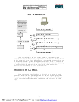 21
Figura 1.8 Desencapsulado.
Como profesionales de las redes, nuestra responsabilidad
consiste en implementar redes que permitan el transporte de los datos
de los usuarios. Para poder implementar y configurar dispositivos que
se encarguen de esta tarea, es necesario entender bien el proceso de
las capas inferiores del modelo OSI. Comprendiendo bien este proceso,
la configuración y resolución de conflictos relacionados con
dispositivos de red serán manos problemáticas.
FUNCIONES DE LA CAPA FÍSICA
Para comprender completamente el proceso de la red, se hace
necesario examinar detalladamente cada una de las capas inferiores.
Comenzando por la capa física. Como aparece ilustrado en la figura
1.9, a continuación procederemos a examinar las funciones de cada
capa.
PDF created with FinePrint pdfFactory Pro trial version http://www.fineprint.com
 