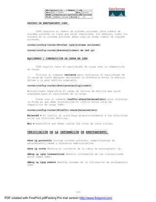 210
PROCESO DE ENRUTAMIENTO IGRP.
IGRP requiere un número de sistema autónomo. Este número de
sistema autónomo no tiene que estar registrado. Sin embargo, todos los
routers de un sistema autónomo deben usar el mismo número de sistema
autónomo.
router(config-router)#router igrp[sistema autónomo]
router(config-router)#network[número de red ip]
EQUIIBRADO / COMPARTICIÓN DE CARGA EN IGRP
IGRP soporta tanto el equilibrado de carga como la comparici ón
de carga.
Utilizar el comando variance para configurar el equilibrado de
la carga de coste desigual definiendo la diferencia entre la m étrica
óptima y la peor métrica aceptable.
router(config-router)#variance[multiplicador]
Multiplicador especifica el rango de valores de métrica que serán
aceptadas para el equilibrado de la carga.
Puede usar el comando traffic-share[balanced|min] para controlar
la forma en que debe distribuirse el trafico entre rutas de
comparición de carga IGRP.
router(config-router)#traffic-share[balanced|min]
Balanced = El trafico se distribuye proporcionalmente a las relaciones
entre las distintas métricas.
Min = Especifica que deben usarse las rutas de coste mínimo.
VERIFICACIÓN DE LA INFORMACIÓN DE ENRUTAMIENTO.
show ip protocols Incluye sistema autónomo, temporizadores de
enrutamiento, redes y distancia administrativa.
show ip route Muestra el contenido de la tabla de enrutamiento Ip.
debug ip igrp transactions Muestra información de las transacciones
entre redes IGRP.
debug ip igrp events Muestra resumen de la información de enrutamiento
IGRP.
PDF created with FinePrint pdfFactory Pro trial version http://www.fineprint.com
 
