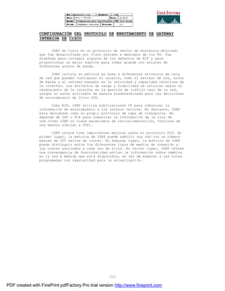 211
CONFIGURACIÓN DEL PROTOCOLO DE ENRUTAMIENTO DE GATEWAY
INTERIOR DE CISCO
IGRP de Cisco es un protocolo de vector de distancia mejorado
que fue desarrollado por Cisco Systems e mediados de los 80. Fue
diseñado para corregir algunos de los defectos de RIP y para
proporcionar un mejor soporte para redes grande con enlaces de
diferentes anchos de banda.
IGRP calcula su métrica en base a diferentes atributos de ruta
de red que pueden configurar el usuario, como el retraso de res, ancho
de banda y el retraso basados en la velocidad y capacidad relativas de
la interfaz. Los atributos de carga y fiabilidad se calculan seg ún el
rendimiento de la interfaz en la gestión de tráfico real de la red,
aunque no están activados de manera predeterminada para las decisiones
de enrutamienro de Cisco IOS.
Como RIP, IGRP utiliza publicaciones IP para comunicar la
información de enrutamiento a los routers vecinos. No obstante, IGRP
está designado como su propio protocolo de capa de transporte. No
depende de UDP o TCP para comunicar la información de la ruta de
red.(Como IGRP no tiene mecanismos de retroalimentación, funciona de
una manera similar a UDP).
IGRP ofrece tres importantes mejoras sobre el protocolo RIP. En
primer lugar, la métrica de IGRP puede admitir una red con un número
máximo de 255 saltos de router. En segundo lugar, la métrica de IGRP
puede distinguir entre los diferentes tipos de medios de conexi ón y
los costes asociados a cada uno de ellos. En tercer lugar, IGRP ofrece
una convergencia de funcionalidad envían la información sobre cambios
en la red a medida que está disponible, en vez de esperar a las horas
programadas con regularidad para la actualización.
PDF created with FinePrint pdfFactory Pro trial version http://www.fineprint.com
 