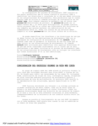 212
La configuración del proceso de enrutamiento IGRP consiste en
dos pasos: posibilitar que el router ejecute el protocolo IGRP e
identificar las direcciones e interfaces de la red que deben incluirse
en las actualizaciones de enrutamiento. Para posibilitar que el router
ejecute IGRP se utiliza el comando principal de configuraci ón de IOS
router igrp. Este comando requiere un parámetro que se conoce como
process-id(identificador de proceso). El process-id puede ser un
número entero del 1 al 65535 para distinguirlos. Se pueden ejecutar
varios procesos IGRP en un router que interconecte dos divisiones de
una compañía que quieran mantener una administración de red
independiente entre sí. Todos los routers de una división deben
compartir el mismo process-id con los otros routers de la división.
Se puede especificar las interfaces y las direcciones de red que
se deben incluir en las publicaciones de enrutamiento IGRP con el
subcomando de configuración de enrutamiento de IOS network. Este
comando toma como un parámetro la dirección de red con clase que se
debe incluir en las actualizaciones de enrutamiento. El comando
network debe utilizarse para identificar sólo aquellas direcciones IP
de red que están conectadas directamente con el router que se esta
configurando y que deben incluirse en el proceso de enrutamiento IGRP.
En las actualizaciones de enrutamiento sólo se incluyen las interfaces
que tienen direcciones IP en la red identificada.
Router#configure terminal
Router(config)#router igrp [process id]
Router(config-router)#newtwork [dirección IP]
Router(config-router)#Ctrl+Z
CONFIGURACIÓN DEL PROTOCOLO PRIMERO LA RUTA MÁS CORTA
El grupo de trabajo OSPF del IETF diseño el protocolo Primero la
ruta libre más corta(Open Shortest Path First,OSPF) a finales de los
80. Se diseño para cubrir las necesidades de las redes IP, incluyendo
VLSM, autenticación de origen de ruta, convergencia rápida, etiquetado
de rutas conocidas mediante protocolos de enrutamiento externo y
publicaciones de ruta de multidifusión. El protocolo OSPF versión 2,
la implementación más actualizada, aparece especificado en la RFC
1583.
OSPF funciona dividiendo una Intranet o un sistema autónomo en
unidades jerárquicas de menor tamaño. Cada una de estas áreas se
enlaza a un área backbone mediante un router fronterizo. Todos los
paquetes direccionados desde una dirección de una estación de trabajo
de un área a otra de un área diferente atraviesan el área backbone,
independientemente de la existencia de una conexión directa entre las
dos áreas.
Aunque es posible el funcionamiento de una red OSPF únicamente
con el área backbone, OSPF escala bien cuando la red se subdivide en
un número de áreas más pequeñas.
PDF created with FinePrint pdfFactory Pro trial version http://www.fineprint.com
 