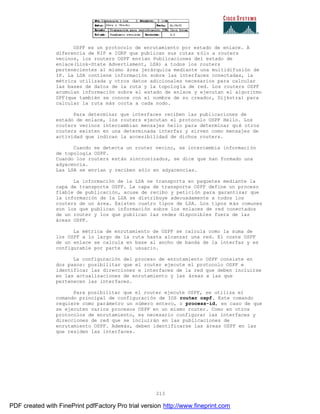 213
OSPF es un protocolo de enrutamiento por estado de enlace. A
diferencia de RIP e IGRP que publican sus rutas sólo a routers
vecinos, los routers OSPF envían Publicaciones del estado de
enlace(Link-State Advertisment, LSA) a todos los routers
pertenecientes al mismo área jerárquica mediante una multidifusión de
IP. La LSA contiene información sobre las interfaces conectadas, la
métrica utilizada y otros datos adicionales necesarios para calcular
las bases de datos de la ruta y la topología de red. Los routers OSPF
acumulan información sobre el estado de enlace y ejecutan el algoritmo
SPF(que también se conoce con el nombre de su creador, Dijkstra) para
calcular la ruta más corta a cada nodo.
Para determinar que interfaces reciben las publicaciones de
estado de enlace, los routers ejecutan el protocolo OSPF Hello. Los
routers vecinos intercambian mensajes hello para determinar qu é otros
routers existen en una determinada interfaz y sirven como mensajes de
actividad que indican la accesibilidad de dichos routers.
Cuando se detecta un router vecino, se intercambia informaci ón
de topología OSPF.
Cuando los routers están sincronizados, se dice que han formado una
adyacencia.
Las LSA se envían y reciben sólo en adyacencias.
La información de la LSA se transporta en paquetes mediante la
capa de transporte OSPF. La capa de transporte OSPF define un proceso
fiable de publicación, acuse de recibo y petición para garantizar que
la información de la LSA se distribuye adecuadamente a todos los
routers de un área. Existen cuatro tipos de LSA. Los tipos más comunes
son los que publican información sobre los enlaces de red conectados
de un router y los que publican las redes disponibles fuera de las
áreas OSPF.
La métrica de enrutamiento de OSPF se calcula como la suma de
los OSPF a lo largo de la ruta hasta alcanzar una red. El coste OSPF
de un enlace se calcula en base al ancho de banda de la interfaz y es
configurable por parte del usuario.
La configuración del proceso de enrutamiento OSPF consiste en
dos pasos: posibilitar que el router ejecute el protocolo OSPF e
identificar las direcciones e interfaces de la red que deben incluirse
en las actualizaciones de enrutamiento y las áreas a las que
pertenecen las interfaces.
Para posibilitar que el router ejecute OSPF, se utiliza el
comando principal de configuración de IOS router ospf. Este comando
requiere como parámetro un número entero, o process-id, en caso de que
se ejecuten varios procesos OSPF en un mismo router. Como en otros
protocolos de enrutamiento, es necesario configurar las interfaces y
direcciones de red que se incluirán en las publicaciones de
enrutamiento OSPF. Además, deben identificarse las áreas OSPF en las
que residen las interfaces.
PDF created with FinePrint pdfFactory Pro trial version http://www.fineprint.com
 