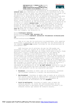 214
Utilice el subcomando de configuración de enrutamiento de IOS
network area para identificar las direcciones e interfaces de la red
que quieren incluir en OSPF, así como para identificar las áreas a las
que pertenecen. Este comando adopta dos parámetros. El primer
parámetro es la dirección de red y la máscara wildcard utilizada para
compararla con las direcciones IP asignadas a las interfaces. La
máscara wildcard es un método para igualar direcciones IP o rangos de
éstas. Cuando se aplica la máscara wildcard a la dirección IP de una
interfaz y la dirección de red resultante coincide con la dirección de
la red en el comando network area, la interfaz queda incluida en el
proceso de enrutamiento OSPF para el área especificada. El segundo
parámetro, que se conoce como area id(identificador de área), se
utiliza para identificar el área a la que pertenece la interfaz. El
area id puede ser un número entero o un número decimal con puntos
como, por ejemplo, una dirección IP.
Router#configure terminal
Router(config)#router ospf [process id]
Router(config-router)#newtwork [dirección IP][máscara wildcard][area
id]
Router(config-router)#Ctrl+Z
Como en el caso de los protocolos ya presentados, sólo aquellas
direcciones e interfaces de red que coincidan con las direcciones de
los comandos network area quedan incluidas en las actualizaciones de
enrutamiento OSPF.
OSFF funciona con el principio de que las LSA pueden ser
difundidas a todos los routers de un mismo sistema autónomo. No
obstante, muchos medios WAN(como las líneas serie punto a punto, Frame
Relay punto a punto y Frame Relay multipunto) no son medios de
difusión y no admiten la multidifusión. Sin la capacidad de
multidifundir la información de enrutamiento LSA, el administrador de
la red tendrá que configurar manualmente las relaciones de adyacencia
entre los routers en las interfaces punto a punto y multipunto de la
red. No obstante, se pueden eliminar la necesidad de la configuraci ón
manual de los routers vecinos. Se suelen dar instrucciones a OSPF para
que considere la interfaz punto a punto como un medio de difusi ón y
una interfaz multipunto como una red parcial de difusión. El
subcomando de configuración de IOS ip ospf network controla el tipo de
red a la que OSPF piensa que está conectada la interfaz. Este comando
adopta como parámetro una de las siguientes opciones:
• Broadcast. Considera el medio como uno de difusión, asumiendo
que se pueden transmitir y recibir las multidifusiones.
• Non-broadcast. Considera el medio como un medio de no difusión.
Esta opción requiere que el administrador configure manualmente
las relaciones de adyacencia mediante el subcomando de
configuración de enrutamiento de IOS neighbor.
• Point-to-multipoint. Considera el medio como un medio de
difusión parcial. El router del hub(concentrador) de una
topología punto a multipunto posee circuitos virtuales a los
diversos routers que carecen de conexión directa.
PDF created with FinePrint pdfFactory Pro trial version http://www.fineprint.com
 