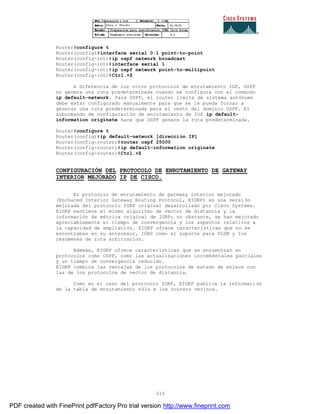 215
Router#configure t
Router(config)#interface serial 0.1 point-to-point
Router(config-int)#ip ospf network broadcast
Router(config-int)#interface serial 1
Router(config-int)#ip ospf network point-to-multipoint
Router(config-int)#Ctrl.+Z
A diferencia de los otros protocolos de enrutamiento IGP, OSPF
no genera una ruta predeterminada cuando se configura con el comando
ip default-network. Para OSPF, el router límite de sistema autónomo
debe estar configurado manualmente para que se le pueda forzar a
generar una ruta predeterminada para el resto del dominio OSPF. El
subcomando de configuración de enrutamiento de IOS ip default-
information originate hace que OSPF genere la ruta predeterminada.
Router#configure t
Router(config)#ip default-network [dirección IP]
Router(config-router)#router ospf 25000
Router(config-router)#ip default-information originate
Router(config-router)#Ctrl.+Z
CONFIGURACIÓN DEL PROTOCOLO DE ENRUTAMIENTO DE GATEWAY
INTERIOR MEJORADO IP DE CISCO.
El protocolo de enrutamiento de gateway interior mejorado
(Enchaced Interior Gateway Routing Protocol, EIGRP) es una versi ón
mejorada del protocolo IGRP original desarrollado por Cisco Systems.
EIGRP mantiene el mismo algoritmo de vector de distancia y la
información de métrica original de IGRP; no obstante, se han mejorado
apreciablemente el tiempo de convergencia y los aspectos relativos a
la capacidad de ampliación. EIGRP ofrece características que no se
encontraban en su antecesor, IGRP como el soporte para VLSM y los
resúmenes de ruta arbitrarios.
Además, EIGRP ofrece características que se encuentran en
protocolos como OSPF, como las actualizaciones increméntales parciales
y un tiempo de convergencia reducido.
EIGRP combina las ventajas de los protocolos de estado de enlace con
las de los protocolos de vector de distancia.
Como en el caso del protocolo IGRP, EIGRP publica la informaci ón
de la tabla de enrutamiento sólo a los routers vecinos.
PDF created with FinePrint pdfFactory Pro trial version http://www.fineprint.com
 