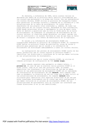 216
No obstante, a diferencia de IGRP, estos routers vecinos se
descubren por medio de un protocolo Hello sencillo intercambiado por
los routers que pertenecen a la misma red física. Una vez descubiertos
los routers vecinos, EIGRP utiliza un protocolo de transporte fiable
para garantizar la entrega correcta y ordenada de la informaci ón y las
actualizaciones de la tabla de enrutamiento. Un router hace el
seguimiento de sus propias rutas conectadas y, además, de todas las
rutas publicas de los routers vecinos. Basándose en esta información,
EIGRP puede seleccionar eficaz y rápidamente la ruta de menor coste
hasta un destino y garantizar que la ruta no forma parte de un bucle
de enrutamiento. Al almacenar la información de enrutamiento de los
routers vecinos, el algoritmo puede determinar con mayor rapidez una
ruta de sustitución o un sucesor factible en caso de que haya un fallo
de enlace o cualquier otro evento de modificación de la topología.
El saludo y la información de enrutamiento EIGRP son
transportados mediante el protocolo de transporte EIGRP. El transporte
EIGRP define un protocolo fiable de publicación, acuse de recibo y
petición para garantizar que el saludo y la información de
enrutamiento de distribuyen adecuadamente a todos los routers vecinos.
La configuración del proceso de enrutamiento EIGRP consta de dos
pasos: posibilitar que el router ejecute el protocolo EIGRP e
identificar las direcciones e interfaces de la red que deben incluirse
en las actualizaciones de enrutamiento.
Para posibilitar que el router ejecute EIGRP, se utiliza el
comando principal de configuración de IOS router eigrp.
Este comando requiere como parámetro un número entero, o
process-id, en caso de que se ejecuten varios procesos EIGRP en un
mismo router. Como en el caso del protocolo IGRP, se pueden
especificar las interfaces y las direcciones de red que se deben
incluir en las publicaciones de enrutamiento EIGRP con el subcomando
de configuración de enrutamiento de IOS network. Este comando toma
como un parámetro la dirección de red con clase que se debe incluir en
las actualizaciones de enrutamiento. El comando network debe
utilizarse para identificar sólo aquellas direcciones IP de red que
están conectadas directamente con el router que está configurando y
que deben incluirse en el proceso de enrutamiento EIGRP. En las
actualizaciones de enrutamiento sólo se incluyen las interfaces que
tienen direcciones IP en la red identificada.
PDF created with FinePrint pdfFactory Pro trial version http://www.fineprint.com
 