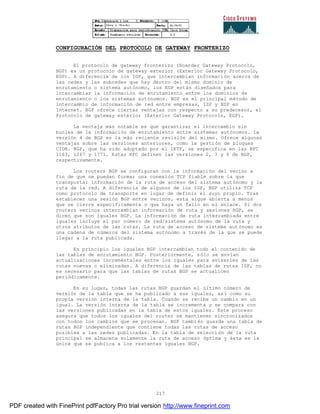 217
CONFIGURACIÓN DEL PROTOCOLO DE GATEWAY FRONTERIZO
El protocolo de gateway fronterizo (Boarder Gateway Protocolo,
BGP) es un protocolo de gateway exterior (Exterior Gateway Protocolo,
EGP). A diferencia de los IGP, que intercambian información acerca de
las redes y las subredes que hay dentro del mismo dominio de
enrutamiento o sistema autónomo, los EGP están diseñados para
intercambiar la información de enrutamiento entre los dominios de
enrutamiento o los sistemas autónomos. BGP es el principal método de
intercambio de información de red entre empresas, ISP y NSP en
Internet. BGP ofrece ciertas ventajas con respecto a su predecesor, el
Protocolo de gateway exterior (Exterior Gateway Protocolo, EGP).
La ventaja más notable es que garantizar el intercambio sin
bucles de la información de enrutamiento entre sistemas autónomos. La
versión 4 de BGP es la más reciente revisión del mismo. Ofrece algunas
ventajas sobre las versiones anteriores, como la gestión de bloques
CIDR. BGP, que ha sido adoptado por el IETF, se especifica en las RFC
1163, 1267 y 1771. Estas RFC definen las versiones 2, 3 y 4 de BGP,
respectivamente.
Los routers BGP se configuran con la información del vecino a
fin de que se puedan formar una conexión TCP fiable sobre la que
transportar información de la ruta de acceso del sistema autónomo y la
ruta de la red. A diferencia de algunos de los IGP, BGP utiliza TCP
como protocolo de transporte en lugar de definir el suyo propio. Tras
establecer una sesión BGP entre vecinos, esta sigue abierta a menos
que se cierre específicamente o que haya un fallo en el enlace. Si dos
routers vecinos intercambian información de ruta y sesiones BGP, se
dicen que son iguales BGP. La información de ruta intercambiada entre
iguales incluye el par número de red/sistema autónomo de la ruta y
otros atributos de las rutas. La ruta de acceso de sistema aut ónomo es
una cadena de números del sistema autónomo a través de la que se puede
llegar a la ruta publicada.
En principio los iguales BGP intercambian todo el contenido de
las tablas de enrutamiento BGP. Posteriormente, sólo se envían
actualizaciones increméntales entre los iguales para avisarles de las
rutas nuevas o eliminadas. A diferencia de las tablas de rutas IGP, no
es necesario para que las tablas de rutas BGP se actualicen
periódicamente.
En su lugar, todas las rutas BGP guardan el último número de
versión de la tabla que se ha publicado a sus iguales, así como su
propia versión interna de la tabla. Cuando se recibe un cambio en un
igual. La versión interna de la tabla se incrementa y se compara con
las versiones publicadas en la tabla de estos iguales. Este proceso
asegura que todos los iguales del router se mantienen sincronizados
con todos los cambios que se procesan. BGP también guarda una tabla de
rutas BGP independiente que contiene todas las rutas de acceso
posibles a las redes publicadas. En la tabla de selección de la ruta
principal se almacena solamente la ruta de acceso óptima y ésta es la
única que se publica a los restantes iguales BGP.
PDF created with FinePrint pdfFactory Pro trial version http://www.fineprint.com
 