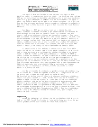 218
Los iguales BGP se dividen en dos categorías: iguales BGP
externos (EBGP) e iguales BGP internos (IBGP). Se dice que los iguales
BGP que se encuentran en dominios administrativos o sistemas aut ónomos
distintos y que intercambian información de enrutamiento son iguales
EBGP. Los iguales EBGP suelen ser otras organizaciones, ISP o NSP con
los que los sistemas autónomos deseen compartir información relativa a
las rutas del sistema autónomo o que se han conocido de otras fuentes
externas.
Los iguales BGP que se encuentran en el mismo dominio
administrativo o sistema autónomo y que intercambian información de
enrutamiento se dice que son iguales IBGP. Los iguales IBGP son
routers del mismo sistema autónomo que necesitan compartir las rutas
BGP conocidas externamente para tener una imagen completa de todas las
rutas posibles a los destinos externos y para volverlas a publicar a
los restantes iguales EBGP. Los iguales IBGP son habituales cuando un
sistema autónomo tiene más de una relación con iguales BGP externos,
como dos conexiones a Internet. Los iguales IBGP son un método más
simple y sencillo de compartir rutas derivadas de iguales EBGP.
La alternativa a este método es redistribuir las rutas EBGP
conocidas de un IGP (como EIGRP o OSPF) para transportarlas a trav és
del sistema autónomo y a continuación, redistribuirlas a las rutas
desde el IGP de vuelta al BGP para publicarlas a través de EBGP a
otros iguales BGP externos. La redistribución de rutas puede provocar
la pérdida de la información de la métrica del enrutamiento y
potenciales bucles de enrutamiento. Además de la protección de los
peligros de la redistribución de rutas, los iguales IBGP ofrecen todos
los controles administrativos, las ponderaciones y las capacidades de
filtrado asociadas con el protocolo BGP, y mantienen una imagen
coherente de la información de enrutamiento publicada el mundo
exterior a través de BGP.
Sin la aplicación de controles y ponderaciones administrativas,
la selección de la ruta BGP óptima se basa en la longitud de la ruta
de acceso del sistema autónomo para una ruta de red.
La longitud se define como el número de sistemas autónomos distintos
necesarios para acceder a la red. Cuanto menor sea la distancia, m ás
deseable será la ruta de acceso. A través del uso de los controles
administrativos, BGP es uno de los protocolos de enrutamiento m ás
flexibles y totalmente configurables disponibles. Ofrece a los
administradores de red la capacidad de implementar una gran variedad
de normativas de enrutamiento a través de los atributos de ruta, tales
como la métrica Multi-Exit Discriminator (MED) y las características
de filtrado y del atributo Local Preference como, por ejemplo, las
listas de distribución.
Sugerencia_
Antes de implantar las normativas de enrutamiento BGP a trav és
del uso de MED, Local Preference y otros atributos, asegúrese de que
conoce perfectamente los efectos de estos modificadores.
PDF created with FinePrint pdfFactory Pro trial version http://www.fineprint.com
 