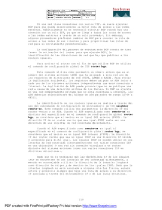 219
Si una red tiene conexiones con varios ISP, se suele ejecutar
BGP para que pueda seleccionarse la mejor ruta de acceso a las redes
externas. Habitualmente no es necesario ejecutar BGP cuando hay una
conexión con un solo ISP, ya que se llega a todas las rutas de acceso
a las redes externas a través de un solo proveedor. Sin embargo,
algunos proveedores prefieren cambiar de BGP para conocer la ruta de
acceso a las redes de sus clientes y para proporcionar las rutas de
red para el enrutamiento predeterminado.
La configuración del proceso de enrutamiento BGP consta de tres
fases: La activación del router para que ejecute BGP, la
identificación de las direcciones de red que hay que publicar a los
routers iguales.
Para activar el router con el fin de que utilice BGP se utiliza
el comando de configuración global de IOS router bgp.
Este comando utiliza como parámetro un número entero que es el
número del sistema autónomo (ASN) que ha asignado a esta red uno de
los registros de direcciones de red (RIPE, APNIC o ARIN). Para evitar
la duplicación accidental, los registros deben asignar un ASN único a
cada uno de los sistemas autónomos independientes que esté conectado a
Internet. La duplicación de ASN puede provocar que no se publique una
red a causa de una detección errónea de los bucles. Si BGP se ejecuta
en una red completamente privada que no está conectada a Internet, los
ASN deberían seleccionarse del bloque de ASN privados de rango 32768 a
64511.
La identificación de los routers iguales se realiza a través del
uso del subcomando de configuración de enrutamiento de IOS neighbor
remote-as. Este comando utiliza dos parámetros: la dirección IP del
router vecino y un ASN. Cuando el ASN especificado como remote-as es
distinto del especificado en el comando de configuración global router
bgp, se considera que el vecino es un igual BGP externo (EBGP). La
dirección IP de un router vecino que sea igual EBGP suele ser una
dirección de una interfaz de red conectada directamente.
Cuando el ASN especificado como remote-as es igual al
especificado en el comando de configuración global router bgp, se
considera que el vecino es un igual BGP interno (IBGP). La direcci ón
IP del router vecino que sea un igual IBGP es una dirección IP válida
y accesible para dicho igual. Los iguales IBGP se pueden ubicar en una
interfaz de red conectada directamente(como con varias conexiones ISP
en una ubicación) o una red sin conexión vinculada a un router
distante del sistema autónomo (como con varias conexiones ISP en
distintas ubicaciones).
Dado que no es necesario que las direcciones IP de los iguales
IBGP se encuentren en una interfaz de red conectada directamente, a
menudo es aconsejable utilizar la dirección de la interfaz loopback
como dirección de origen y de destino de los iguales IBGP. Dado que la
interfaz loopback no está asociada a ninguna interfaz física, estará
activa y accesible siempre que haya una ruta de acceso a su direcci ón
IP asociada a través del enrutamiento IP o de las rutas estáticas.
PDF created with FinePrint pdfFactory Pro trial version http://www.fineprint.com
 