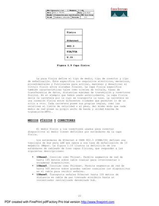 22
La paca física define el tipo de medio, tipo de conector y tipo
de señalización. Éste especifica los requisitos eléctricos, mecánicos,
procedimentales y funcionales para activar, mantener y desactivar el
vinculo físico entre sistemas finales. La capa física especifica
también características tales como niveles de voltaje, tasas de
transferencia de datos, distancias máximas de transmisión y conectores
físicos. En el ejemplo que hemos usado anteriormente, la capa f ísica
sería la carretera por la cual se transporta la taza. La carretera es
una conexión física entre diferentes ciudades que permiten ir de un
sitio a otro. Cada carretera posee sus propias reglas, como las
relativas al límite de velocidad o al peso, del mismo modo que cada
medio de red posee su propio ancho de banda y unidad máxima de
transmisión(MTU).
MEDIOS FÍSICOS Y CONECTORES
El medio físico y los conectores usados para conectar
dispositivos al medio vienen definidos por estándares da la capa
física.
Los estándares de Ethernet e IEEE 802.3 (CSMA/CD) definen una
topología de bus para LAN que opera a una tasa de señalización de 10
megabits (Mbps). La figura 1.10 ilustra la definición de los
estándares de cableado de tres capas físicas, que responden a las
siguientes descripciones:
• 10Base2. Conocido como Thinnet. Permite segmentos de red de
hasta 185 metros sobre cable coaxial para interconectar o
encadenar dispositivos.
• 10Base5. Conocido como Thinknet. Permite segmentos de red de
hasta 500 metros sobre grandes cables coaxiales con dispositivos
en el cable para recibir señales.
• 10BaseT. Transporta señales Ethernet hasta 100 metros de
distancia en cable de par trenzado económico hasta un
concentrador centralizado denominado hub.
PDF created with FinePrint pdfFactory Pro trial version http://www.fineprint.com
 