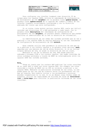 220
Para configurar una interfaz loopback como dirección IP de
origen para los iguales IBGP, utilice el subcomando de configuraci ón
de enrutamiento de IOS neighbor con la palabra clave update-source. La
palabra clave update-source de ir seguida del nombre y número de una
interfaz loopback correctamente configurada y con la direcci ón
adecuada del router que está configurando.
Si un router tiene muchos vecinos iguales BGP, suele ser dif ícil
recordar qué direcciones IP y ASN pertenecen a cada igual. Con la
palabra clave description del subcomando de configuración de
enrutamiento de IOS neighbor, es posible añadir comentarios que puedan
facilitar al administrador de la red la obtención de información.
La identificación de las redes del sistema autónomo que se van a
publicar a los iguales EGBP se realiza mediante el uso del subcomando
de configuración de enrutamiento de IOS network.
Este comando utiliza como parámetro la dirección de red que se
va a publicar a los routers iguales y la palabra clave opcional mask,
seguidas por una máscara de red de dicha dirección. Si no se incluye
ninguna máscara de red, se asume la dirección de red con clase.
Mediante el uso de la máscara de red, BGP puede publicar
subredes y bloques CIDR a los routers iguales. Las redes conocidas de
otros sistemas autónomos a través de EBGP se intercambiarán entre los
iguales IBGP del sistema autónomo.
Nota_
Tenga en cuenta que los routers BGP publican las rutas conocidas
de un igual BGP a todos sus otros iguales BGP. Por ejemplo las rutas
conocidas a través de EBGP con su ISP se volverán a publicar a los
iguales EBGP. Mediante la publicación reiterada de las rutas, la red
puede pasar ha ser una red de tránsito entre los proveedores con los
que se conecte, Esto podría irritar a los proveedores y provocar
grandes congestiones en la red. Si no se desean crear dichas redes de
transito, utilice las capacidades de filtrado de rutas de distribute-
list y route-maps para controlar la publicación reiterada de las rutas
conocidas.
PDF created with FinePrint pdfFactory Pro trial version http://www.fineprint.com
 