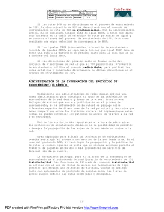 221
Si las rutas BGP no se distribuyen en el proceso de enrutamiento
de IGP, la sincronización de BGP se desactivará con el comando de
configuración de ruta de IOS no synchronization. Con la sincronización
activa, no se publicará ninguna ruta de igual EBGP, a menos que dicha
ruta aparezca en la tabla de selección de rutas primarias de igual y
se conozca a través del proceso de enrutamiento de IGP. Dará como
resultado una mayor velocidad de convergencia de BGP.
Si los iguales IBGP intercambian información de enrutamiento
conocida de iguales EBGP, es importante indicar que igual IBGP debe de
tener una ruta a la dirección de próximo salto para la ruta que se va
a conocer del igual EBGP.
Si las direcciones del próximo salto no forman parte del
conjunto de direcciones de red al que el IGP proporciona informaci ón
de enrutamiento, utilice el comando redistribute, para publicar las
rutas estáticas o conectadas directamente de dichas direcciones en el
proceso de enrutamiento de IGP.
ADMINISTRACIÓN DE LA INFORMACIÓN DEL PROTOCOLO DE
ENRUTAMIENTO DINÁMICO.
Normalmente los administradores de redes desean aplicar una
norma administrativa para controlar el flujo de la informaci ón de
enrutamiento de la red dentro y fuera de la misma. Estas normas
incluyen determinar que routers participarán en el proceso de
enrutamiento, si la información de la subred se propaga entre
diferentes espacios de direcciones de la red principal y las rutas que
deben compartirse entre los distintos routers. Al implementarse estas
normas se pueden controlar los patrones de acceso de tráfico a la red
y su seguridad.
Uno de los atributos más importantes a la hora de administrar
los protocolos de enrutamiento dinámico es la posibilidad de permitir
o denegar la propagación de las rutas de la red desde un router a la
red.
Esta capacidad para filtrar la información de enrutamiento
permite restringir el acceso a una sección de la red desde otra. En el
caso del protocolo BGP, al restringir la propagación y la publicación
de rutas a routers iguales se evita que un sistema autónomo permita el
transito de paquetes entre dos o más proveedores de servicios de
Internet sin darse cuenta.
La herramienta principal para el filtrado de la información de
enrutamiento es el subcomando de configuración de enrutamiento de IOS
distribute-list. Las funciones de filtrado del comando distribute-list
se activan con el uso de listas de acceso son herramientas de tipo
genérico que definen los criterios de filtrado. Cuando se aplican
junto con subcomandos de protocolo de enrutamiento, las listas de
acceso pueden definir las rutas permitidas o denegadas.
PDF created with FinePrint pdfFactory Pro trial version http://www.fineprint.com
 