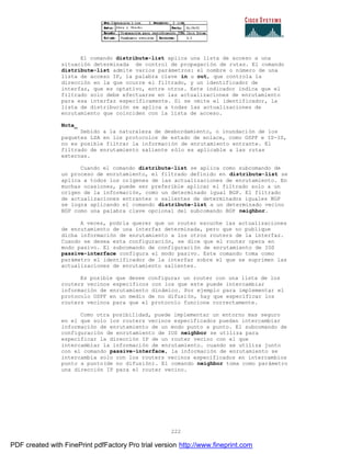 222
El comando distribute-list aplica una lista de acceso a una
situación determinada de control de propagación de rutas. El comando
distribute-list admite varios parámetros: el nombre o número de una
lista de acceso IP, la palabra clave in u out, que controla la
dirección en la que ocurre el filtrado, y un identificador de
interfaz, que es optativo, entre otros. Este indicador indica que el
filtrado solo debe efectuarse en las actualizaciones de enrutamiento
para esa interfaz específicamente. Si se omite el identificador, la
lista de distribución se aplica a todas las actualizaciones de
enrutamiento que coinciden con la lista de acceso.
Nota_
Debido a la naturaleza de desbordamiento, o inundación de los
paquetes LSA en los protocolos de estado de enlace, como OSPF e IS-IS,
no es posible filtrar la información de enrutamiento entrante. El
filtrado de enrutamiento saliente sólo es aplicable a las rutas
externas.
Cuando el comando distribute-list se aplica como subcomando de
un proceso de enrutamiento, el filtrado definido en distribute-list se
aplica a todos los orígenes de las actualizaciones de enrutamiento. En
muchas ocasiones, puede ser preferible aplicar el filtrado solo a un
origen de la información, como un determinado igual BGP. El filtrado
de actualizaciones entrantes o salientes de determinados iguales BGP
se logra aplicando el comando distribute-list a un determinado vecino
BGP como una palabra clave opcional del subcomando BGP neighbor.
A veces, podría querer que un router escuche las actualizaciones
de enrutamiento de una interfaz determinada, pero que no publique
dicha información de enrutamiento a los otros routers de la interfaz.
Cuando se desea esta configuración, se dice que el router opera en
modo pasivo. El subcomando de configuración de enrutamiento de IOS
passive-interface configura el modo pasivo. Este comando toma como
parámetro el identificador de la interfaz sobre el que se suprimen las
actualizaciones de enrutamiento salientes.
Es posible que desee configurar un router con una lista de los
routers vecinos específicos con los que este puede intercambiar
información de enrutamiento dinámico. Por ejemplo para implementar el
protocolo OSPF en un medio de no difusión, hay que especificar los
routers vecinos para que el protocolo funcione correctamente.
Como otra posibilidad, puede implementar un entorno mas seguro
en el que solo los routers vecinos especificados puedan intercambiar
información de enrutamiento de un modo punto a punto. El subcomando de
configuración de enrutamiento de IOS neighbor se utiliza para
especificar la dirección IP de un router vecino con el que
intercambiar la información de enrutamiento. cuando se utiliza junto
con el comando passive-interface, la información de enrutamiento se
intercambia solo con los routers vecinos especificados en intercambios
punto a punto(de no difusión). El comando neighbor toma como parámetro
una dirección IP para el router vecino.
PDF created with FinePrint pdfFactory Pro trial version http://www.fineprint.com
 