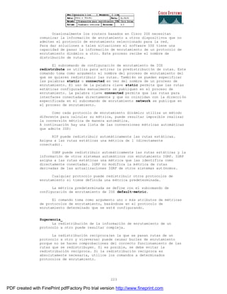 223
Ocasionalmente los routers basados en Cisco IOS necesitan
comunicar la información de enrutamiento a otros dispositivos que no
admiten el protocolo de enrutamiento seleccionado para la red.
Para dar soluciones a tales situaciones el software IOS tiene una
capacidad de pasar la información de enrutamiento de un protocolo de
enrutamiento dinámico a otro. Este proceso recibe el nombre de
distribución de rutas.
El subcomando de configuración de enrutamiento de IOS
redistribute se utiliza para activar la predistribución de rutas. Este
comando toma como argumento el nombre del proceso de enrutamiento del
que se quieren redistribuir las rutas. También se pueden especificar
las palabras static o connected en vez del nombre de un proceso de
enrutamiento. El uso de la palabra clave static permite que las rutas
estáticas configuradas manualmente se publiquen en el proceso de
enrutamiento. La palabra clave connected permite que las rutas para
interfaces conectadas directamente y que no coincidan con la direcci ón
especificada en el subcomando de enrutamiento network se publique en
el proceso de enrutamiento.
Como cada protocolo de enrutamiento dinámico utiliza un método
diferente para calcular su métrica, puede resultar imposible realizar
la conversión métrica de manera automática.
A continuación hay una lista de las conversiones métricas automáticas
que admite IOS:
RIP puede redistribuir automáticamente las rutas estáticas.
Asigna a las rutas estáticas una métrica de 1 (directamente
conectado).
IGRP puede redistribuir automáticamente las rutas estáticas y la
información de otros sistemas automáticos con enrutamiento IGRP. IGRP
asigna a las rutas estáticas una métrica que las identifica como
directamente conectadas. IGRP no modifica la métrica de rutas
derivadas de las actualizaciones IGRP de otros sistemas aut ónomos.
Cualquier protocolo puede redistribuir otros protocolos de
enrutamiento si tiene definida una métrica predeterminada.
La métrica predeterminada se define con el subcomando de
configuración de enrutamiento de IOS default-metric.
El comando toma como argumento uno o más atributos de métricas
de protocolos de enrutamiento, basándose en el protocolo de
enrutamiento determinado que se esté configurando.
Sugerencia_
La redistribución de la información de enrutamiento de un
protocolo a otro puede resultar compleja.
La redistribución reciproca(en la que se pasan rutas de un
protocolo a otro y viceversa) puede causar bucles de enrutamiento
porque no se hacen comprobaciones del correcto funcionamiento de las
rutas que se redistribuyen. Si es posible, se debe evitar la
redistribución reciproca. Si la redistribución reciproca es
absolutamente necesaria, utilice los comandos a determinados
protocolos de enrutamiento.
PDF created with FinePrint pdfFactory Pro trial version http://www.fineprint.com
 