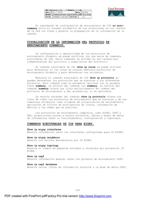 224
El subcomando de configuración de enrutamiento de IOS no auto-
summary evita el resumen automático de las direcciones en los limites
de la red con clase y permite la propagación de la información de la
subred.
VISUALIZACIÓN DE LA INFORMACIÓN DEL PROTOCOLO DE
ENRUTAMIENTO DINÁMICO.
La configuración y operatividad de los protocolos de
enrutamiento dinámico se puede verificar con una serie de comandos
ejecutables de IOS. Estos comandos se dividen en dos categor ías:
independientes del protocolo y específicos del protocolo.
El comando ejecutable de IOS show ip route se puede utilizar
para determinar si las rutas se conocen mediante protocolos de
enrutamiento dinámico y para determinar sus atributos.
Mediante el comando ejecutable de IOS show ip protocols se
pueden determinar los protocolos que se ejecutan y sus diferentes
atributos. Este comando toma un parámetro opcional con la palabra
clave summary. La versión del comando con summary. La versión del
comando summary ofrece una lista exclusivamente del nombre del
protocolo de enrutamiento y del process-id, si es aplicable.
La versión estándar del comando show ip protocols ofrece una
lista de todos los protocolos de enrutamiento que se ejecutan y de sus
numerosos atributos, como orígenes de actualización de enrutamiento,
aplicación de filtros de distribución de listas, información de
métrica y las redes que se publican.
Los protocolos de enrutamiento complejos, como EIGRP, OSPF y
BGP, proporcionan acceso a muchos atributos, tablas y bases de datos
de información sobre su funcionamiento, configuración y topología.
COMANDOS EJECUTABLES DE IOS PARA EIGRP.
Show ip eigrp interfaces
Muestra información sobre las interfaces configuradas para IP EIGRP:
Show ip eigrp neighbors
Muestra los vecinos descubiertos por IP EIGRP.
Show ip eigrp topology
Muestra el número de paquetes enviados y recibidos por proceso(s) IP
EIGRP.
Show ip ospf
Muestra información general sobre los procesos de enrutamiento OSPF.
Show ip ospf database
Muestra varias listas de información relativa a la base de datos OSPF.
PDF created with FinePrint pdfFactory Pro trial version http://www.fineprint.com
 