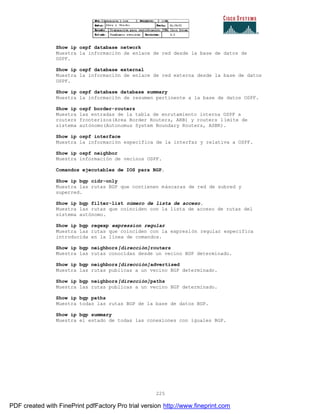 225
Show ip ospf database network
Muestra la información de enlace de red desde la base de datos de
OSPF.
Show ip ospf database external
Muestra la información de enlace de red externa desde la base de datos
OSPF.
Show ip ospf database database summary
Muestra la información de resumen pertinente a la base de datos OSPF.
Show ip ospf border-routers
Muestra las entradas de la tabla de enrutamiento interna OSPF a
routers fronterizos(Area Border Routers, ARB) y routers límite de
sistema autónomo(Autonomus System Boundary Routers, ASBR).
Show ip ospf interface
Muestra la información específica de la interfaz y relativa a OSPF.
Show ip ospf neighbor
Muestra información de vecinos OSPF.
Comandos ejecutables de IOS para BGP.
Show ip bgp cidr-only
Muestra las rutas BGP que contienen máscaras de red de subred y
superred.
Show ip bgp filter-list número de lista de acceso.
Muestra las rutas que coinciden con la lista de acceso de rutas del
sistema autónomo.
Show ip bgp regexp expression regular
Muestra las rutas que coinciden con la expresión regular específica
introducida en la línea de comandos.
Show ip bgp neighbors[dirección]routers
Muestra las rutas conocidas desde un vecino BGP determinado.
Show ip bgp neighbors[dirección]advertised
Muestra las rutas publicas a un vecino BGP determinado.
Show ip bgp neighbors[dirección]paths
Muestra las rutas publicas a un vecino BGP determinado.
Show ip bgp paths
Muestra todas las rutas BGP de la base de datos BGP.
Show ip bgp summary
Muestra el estado de todas las conexiones con iguales BGP.
PDF created with FinePrint pdfFactory Pro trial version http://www.fineprint.com
 