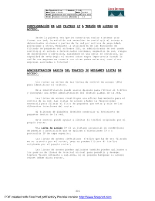 226
CONFIGURACIÓN DE LOS FILTROS IP A TRAVÉS DE LISTAS DE
ACCESO.
Desde la primera vez que se conectaron varios sistemas para
formar una red, ha existido una necesidad de restringir el acceso a
determinados sistemas o partes de la red por motivos de seguridad,
privacidad y otros. Mediante la utilización de las funciones de
filtrado de paquetes del software IOS, un administrador de red puede
restringir el acceso a determinados sistemas, segmentos de red, rangos
de direcciones y servicios, basándose en una serie de criterios. La
capacidad de restringir el acceso cobra mayor importancia cuando la
red de una empresa se conecta con otras redes externas, como otras
empresas asociadas o Internet.
ADMINISTRACION BASICA DEL TRAFICO IP MEDIANTE LISTAS DE
ACCESO.
Los router se sirven de las listas de control de acceso (ACL)
para identificar el tráfico.
Esta identificación puede usarse después para filtrar el tráfico
y conseguir una mejor administración del trafico global de la red.
Las listas de acceso constituyen una eficaz herramienta para el
control de la red. Las listas de acceso añaden la flexibilidad
necesaria para filtrar el flujo de paquetes que entra y sale de las
diferentes interfaces del router.
El filtrado de paquetes permiten controlar el movimiento de
paquetes dentro de la red.
Este control puede ayudar a limitar él tráfico originado por el
propio router.
Una lista de acceso IP es un listado secuencial de condiciones
de permiso o prohibición que se aplican a direcciones IP o a
protocolos IP de capa superior.
Las listas de acceso identifican tráfico que ha de ser filtrado
en su transito por el router, pero no pueden filtrar él trafico
originado por el propio router.
Las listas de acceso pueden aplicarse también pueden aplicarse a
los puertos de líneas de terminal virtual para permitir y denegar
trafico Telnet entrante o saliente, no es posible bloquear el acceso
Telnet desde dicho router.
PDF created with FinePrint pdfFactory Pro trial version http://www.fineprint.com
 