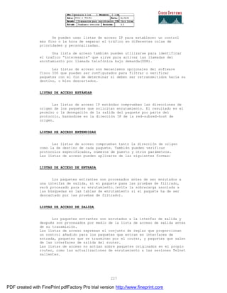 227
Se pueden usar listas de acceso IP para establecer un control
más fino o la hora de separar el tráfico en diferentes colas de
prioridades y personalizadas.
Una lista de acceso también pueden utilizarse para identificar
el trafico “interesante” que sirve para activar las llamadas del
enrutamiento por llamada telefónica bajo demanda(DDR).
Las listas de acceso son mecanismos opcionales del software
Cisco IOS que pueden ser configurados para filtrar o verificar
paquetes con el fin de determinar si deben ser retransmitidos hacia su
destino, o bien descartados.
LISTAS DE ACCESO ESTÁNDAR
Las listas de acceso IP estándar comprueban las direcciones de
origen de los paquetes que solicitan enrutamiento. El resultado es el
permiso o la denegación de la salida del paquete por parte del
protocolo, basándose en la dirección IP de la red-subred-host de
origen.
LISTAS DE ACCESO EXTENDIDAS
Las listas de acceso comprueban tanto la dirección de origen
como la de destino de cada paquete. También pueden verificar
protocolos especificados, números de puerto y otros parámetros.
Las listas de acceso pueden aplicarse de las siguientes formas:
LISTAS DE ACCESO DE ENTRADA
Los paquetes entrantes son procesados antes de ser enrutados a
una interfaz de salida, si el paquete pasa las pruebas de filtrado,
será procesado para su enrutamiento.(evita la sobrecarga asociada a
las búsquedas en las tablas de enrutamiento si el paquete ha de ser
descartado por las pruebas de filtrado).
LISTAS DE ACCESO DE SALIDA
Los paquetes entrantes son enrutados a la interfaz de salida y
después son procesados por medio de la lista de acceso de salida antes
de su transmisión.
Las listas de acceso expresan el conjunto de reglas que proporcionan
un control añadido para los paquetes que entran en interfaces de
entrada, paquetes que se trasmiten por el router, y paquetes que salen
de las interfaces de salida del router.
Las listas de acceso no actúan sobre paquetes originados en el propio
router, como las actualizaciones de enrutamiento a las sesiones Telnet
salientes.
PDF created with FinePrint pdfFactory Pro trial version http://www.fineprint.com
 
