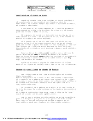 228
OPERATIVIDAD DE LAS LISTAS DE ACCESO
Cuando un paquete llega a una interfaz, el router comprueba si
el paquete puede ser retransmitido verificando su tabla de
enrutamiento. Si no existe ninguna ruta hasta la dirección de destino,
el paquete es descartado.
A continuación, el router comprueba si la interfaz de destino
esta agrupada en alguna lista de acceso. De no ser así, el paquete
puede ser enviado al búfer de salida.
Si el paquete de salida está destinado a un puerto, que no ha
sido agrupado a ninguna lista de acceso de salida, dicho paquete ser á
enviado directamente al puerto destinado.
Si el paquete de salida está destinado a un puerto ha sido
agrupado en una lista de acceso outbound, antes de que el paquete
pueda ser enviado al puerto destinado será verificado por una serie de
instrucciones de la lista de acceso asociada con dicha interfaz.
Dependiendo del resultado de estas pruebas, el paquete será admitido o
denegado.
Para las listas de salida permit significa enviar al búfer de
salida, mientras que deny se traduce en descartar el paquete.
Para las listas de entrada permit significa continuar el procesamiento
del paquete tras su recepción en una interfaz, mientras que deny
significa descartar el paquete.
Cuando se descarta un paquete IP, ICMP devuelve un paquete
especial notificando al remitente que el destino ha sido inalcanzable.
PRUEBA DE CONDICIONES EN LISTAS DE ACCESO
Las instrucciones de una lista de acceso operan en un orden
lógico secuencial.
Evalúan los paquetes de principio a fin, instrucción a instrucción.
Si la cabecera de un paquete se ajusta a una instrucción de la lista
de acceso, el resto de las instrucciones de la lista serán omitidas, y
el paquete será permitido o denegado según se especifique en la
instrucción competente.
Si la cabecera de un paquete no se ajusta a una instrucción de
la lista de acceso, la prueba continua con la siguiente instrucci ón de
la lista.
El proceso de comparación sigue hasta llegar al final de la lista,
cuando el paquete será denegado implícitamente.
Una vez que se produce una coincidencia, se aplica la opción de
permiso o denegación y se pone fin a las pruebas de dicho paquete.
Esto significa que una condición que deniega un paquete en una
instrucción no puede ser afinada en otra instrucción posterior.
PDF created with FinePrint pdfFactory Pro trial version http://www.fineprint.com
 