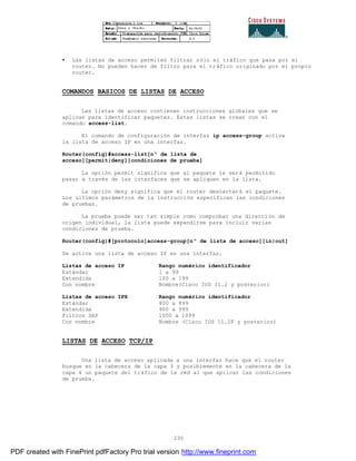 230
• Las listas de acceso permiten filtrar sólo el tráfico que pasa por el
router. No pueden hacer de filtro para el tráfico originado por el propio
router.
COMANDOS BASICOS DE LISTAS DE ACCESO
Las listas de acceso contienen instrucciones globales que se
aplican para identificar paquetes. Estas listas se crean con el
comando access-list.
El comando de configuración de interfaz ip access-group activa
la lista de acceso IP en una interfaz.
Router(config)#access-list[nº de lista de
acceso][permit|deny][condiciones de prueba]
La opción permit significa que al paquete le será permitido
pasar a través de las interfaces que se apliquen en la lista.
La opción deny significa que el router descartará el paquete.
Los últimos parámetros de la instrucción especifican las condiciones
de pruebas.
La prueba puede ser tan simple como comprobar una dirección de
origen individual, la lista puede expandirse para incluir varias
condiciones de prueba.
Router(config)#[protocolo]access-group[nº de lista de acceso][in|out]
Se activa una lista de acceso IP en una interfaz.
Listas de acceso IP Rango numérico identificador
Estándar 1 a 99
Extendida 100 a 199
Con nombre Nombre(Cisco IOS 11.2 y posterior)
Listas de acceso IPX Rango numérico identificador
Estándar 800 a 899
Extendida 900 a 999
Filtros SAP 1000 a 1099
Con nombre Nombre (Cisco IOS 11.2F y posterior)
LISTAS DE ACCESO TCP/IP
Una lista de acceso aplicada a una interfaz hace que el router
busque en la cabecera de la capa 3 y posiblemente en la cabecera de la
capa 4 un paquete del tráfico de la red al que aplicar las condiciones
de prueba.
PDF created with FinePrint pdfFactory Pro trial version http://www.fineprint.com
 