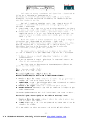 231
Las listas de acceso IP estándar verifican sólo la dirección de
origen en la cabecera del paquete(Capa 3).
Las listas de acceso IP extendidas pueden verificar otros muchos
elementos, incluidas opciones de la cabecera del segmento(Capa 4),
como los números de puerto.
Para el filtrado de paquetes TCP/IP, las listas de acceso IP
verifica las cabeceras del paquete y de la capa superior, para
detectar lo siguiente:
• Direcciones IP de origen para listas de acceso estándar. Las listas
de acceso estándar están identificadas por los números entre 1 y 99.
• Direcciones IP de origen y destino, protocolos específicos y
números de puerto TCP y UDP, con listas de acceso extendidas. Las
listas de acceso extendidas están identificadas por los números
entre 10 y 199.
Puede ser necesario probar condiciones para un grupo o rengo de
direcciones IP, o bien para una dirección IP individual.
La comparación de direcciones tiene lugar usando máscaras que actúan a
modo de comodines en las direcciones de la lista de acceso, para
identificar los bits de la dirección IP que han de coincidir
explícitamente y cuales pueden ser ignorados.
El enmascaramiento wildcard para los bits de direcciones IP
utiliza los números 1 y 0 para referirse a los bits de la dirección.
• Un bit de máscara wildcard 0 significa “comprobar el valor
correspondiente”
• Un bit de mascara wildcard 1 significa “No comprobar(ignorar) el
valor del bit correspondiente”
Para los casos más frecuentes de enmascaramiento wildcard se
pueden utilizar abreviaturas.
Host = mascara comodín 0.0.0.0
Any = 0.0.0.0 255.255.255.255
Router(config)#access-list[nº de lista de
acceso][permit|deny][dirección de origen][mascara comodín]
• Numero de lista de acceso Identifica la lista a la que pertenece la
entrada. Se trata de un número entre 1 y 99.
• Permit|deny indica si esta entrada permitirá o bloqueará el tráfico
a partir de la dirección especificada.
• Dirección de origen identifica la dirección IP de origen.
• Mascara wildcard identifica los bits del campo de la dirección que
serán comprobados.
La mascara predeterminada es 0.0.0.0(coincidencia de todos los bits).
Router(config)#ip access-group[nº de lista de acceso][in|out]
• Número de lista de acceso indica el número de lista de acceso que
será aplicada a esa interfaz.
• In|out selecciona si la lista de acceso se aplicará como filtro de
entrada o de salida.
Si no se especifica nada, se adoptará la opción out por omisión.
PDF created with FinePrint pdfFactory Pro trial version http://www.fineprint.com
 