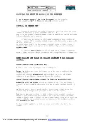 232
ELIMINAR UNA LISTA DE ACCESO DE UNA INTERFAZ
1. no ip access-group[nº de lista de acceso] en la interfaz
2. no access-list[nº de lista de acceso] comando global
CONTROL DE ACCESO VTY
Líneas de terminal virtual. Existen por omisión, cinco de estas
líneas de terminal virtual numeradas del 0 al 4.
Una lista de acceso extendida para Telnet de salida no impide sesiones
Telnet iniciadas en el router.
El filtrado de Telnet se considera normalmente una función de
lista de acceso IP extendida, debido a que está filtrando un protocolo
de nivel superior.
Se puede crear una lista de acceso estándar donde se identifique la
dirección de origen y se aplica a las líneas vty usando el comando
access-class.
El comando access-class se aplica también a listas IP estándar
para filtrar sesiones Telnet salientes del router mediante l íneas vty.
COMO APLICAR UNA LISTA DE ACCESO ESTÁNDAR A LOS PUERTOS
TELNET.
router(config)#line vty[#|rango vty]
# indica una línea vty especifica a configurar.
Rango-vty indica un rango de líneas vty a las que se aplicará la
configuración.
Utilice el comando access-class para enlazar la lista de acceso
existente a una línea o rango de líneas de terminal.
router(config-line)#access-class[nº de lista de acceso][in|out]
Número de lista de acceso indica el número de la lista de acceso a
vincular a una línea de terminal. Este es un valor decimal entre 1 y
99.
In impide que el router pueda recibir conexiones Telnet desde las
direcciones de origen que aparecen en la lista de acceso.
Out impide que los puertos vty del router pueden iniciar conexiones
Telnet a las direcciones definidas en la lista de acceso est ándar.
Tenga en cuenta que la dirección de origen especificada en la lista de
acceso estándar se considera como una dirección de destino cuando se
usa access-class out.
La denegación implícita a todo se sigue aplicando a la lista de
acceso.
PDF created with FinePrint pdfFactory Pro trial version http://www.fineprint.com
 