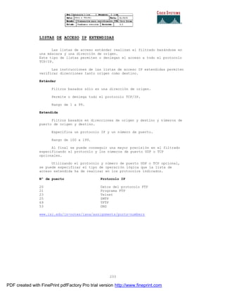 233
LISTAS DE ACCESO IP EXTENDIDAS
Las listas de acceso estándar realizan el filtrado basándose en
una máscara y una dirección de origen.
Este tipo de listas permiten o deniegan el acceso a todo el protocolo
TCP/IP.
Las instrucciones de las listas de acceso IP extendidas permiten
verificar direcciones tanto origen como destino.
Estándar
Filtros basados sólo en una dirección de origen.
Permite o deniega todo el protocolo TCP/IP.
Rango de 1 a 99.
Extendida
Filtros basados en direcciones de origen y destino y números de
puerto de origen y destino.
Especifica un protocolo IP y un número de puerto.
Rango de 100 a 199.
Al final se puede conseguir una mayor precisión en el filtrado
especificando el protocolo y los números de puerto UDP o TCP
opcionales.
Utilizando el protocolo y número de puerto UDP o TCP opcional,
se puede especificar el tipo de operación lógica que la lista de
acceso extendida ha de realizar en los protocolos indicados.
Nº de puerto Protocolo IP
20 Datos del protocolo FTP
21 Programa FTP
23 Telnet
25 SMTP
69 TFTP
53 DNS
www.isi.edu/in-notes/iana/assignments/ports-numbers
PDF created with FinePrint pdfFactory Pro trial version http://www.fineprint.com
 